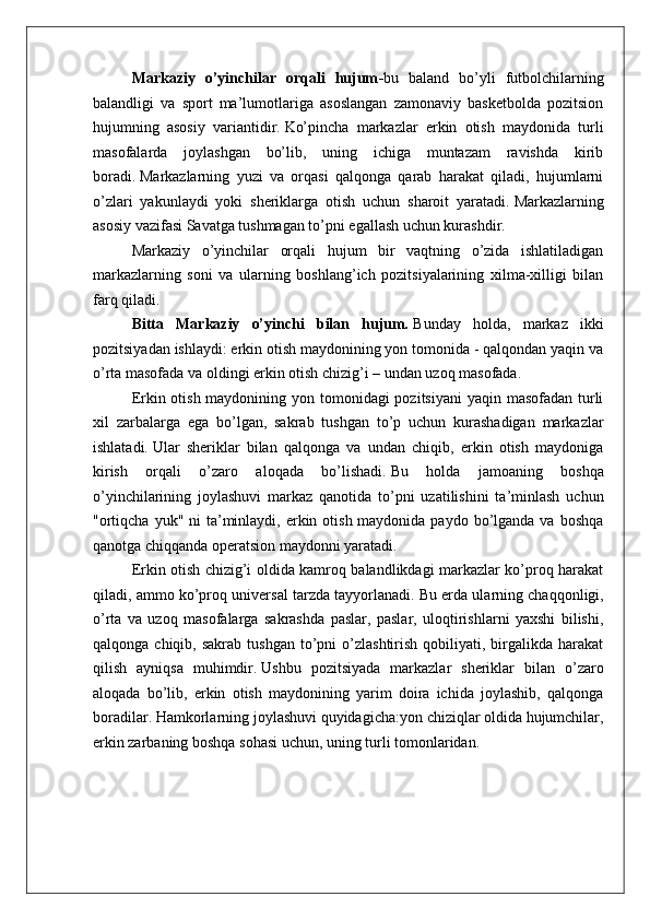 Markaziy   o’yinchilar   orqali   hujum - bu   baland   bo’yli   futbolchilarning
balandligi   va   sport   ma’lumotlariga   asoslangan   zamonaviy   basketbolda   pozitsion
hujumning   asosiy   variantidir.   Ko’pincha   markazlar   erkin   otish   maydonida   turli
masofalarda   joylashgan   bo’lib,   uning   ichiga   muntazam   ravishda   kirib
boradi.   Markazlarning   yuzi   va   orqasi   qalqonga   qarab   harakat   qiladi,   hujumlarni
o’zlari   yakunlaydi   yoki   sheriklarga   otish   uchun   sharoit   yaratadi.   Markazlarning
asosiy vazifasi Savatga tushmagan to’pni egallash uchun kurashdir.
Markaziy   o’yinchilar   orqali   hujum   bir   vaqtning   o’zida   ishlatiladigan
markazlarning   soni   va   ularning   boshlang’ich   pozitsiyalarining   xilma-xilligi   bilan
farq qiladi.
Bitta   Markaziy   o’yinchi   bilan   hujum .   Bunday   holda,   markaz   ikki
pozitsiyadan ishlaydi: erkin otish maydonining yon tomonida - qalqondan yaqin va
o’rta masofada va oldingi erkin otish chizig’i – undan uzoq masofada.
Erkin otish maydonining yon tomonidagi pozitsiyani  yaqin masofadan turli
xil   zarbalarga   ega   bo’lgan,   sakrab   tushgan   to’p   uchun   kurashadigan   markazlar
ishlatadi.   Ular   sheriklar   bilan   qalqonga   va   undan   chiqib,   erkin   otish   maydoniga
kirish   orqali   o’zaro   aloqada   bo’lishadi.   Bu   holda   jamoaning   boshqa
o’yinchilarining   joylashuvi   markaz   qanotida   to’pni   uzatilishini   ta’minlash   uchun
"ortiqcha  yuk" ni  ta’minlaydi, erkin otish maydonida paydo  bo’lganda va  boshqa
qanotga chiqqanda operatsion maydonni yaratadi.
Erkin otish chizig’i oldida kamroq balandlikdagi markazlar ko’proq harakat
qiladi, ammo ko’proq universal tarzda tayyorlanadi.   Bu erda ularning chaqqonligi,
o’rta   va   uzoq   masofalarga   sakrashda   paslar,   paslar,   uloqtirishlarni   yaxshi   bilishi,
qalqonga  chiqib,  sakrab  tushgan  to’pni  o’zlashtirish   qobiliyati,  birgalikda  harakat
qilish   ayniqsa   muhimdir.   Ushbu   pozitsiyada   markazlar   sheriklar   bilan   o’zaro
aloqada   bo’lib,   erkin   otish   maydonining   yarim   doira   ichida   joylashib,   qalqonga
boradilar.   Hamkorlarning joylashuvi quyidagicha:yon chiziqlar oldida hujumchilar,
erkin zarbaning boshqa sohasi uchun, uning turli tomonlaridan.   