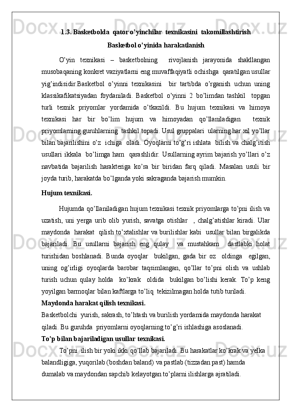 1.3.   Basketbolda  qator o’yinchilar  texnikasini  takomillashtirish
Basketbol o’yinida harakatlanish
O’yin   texnikasi   –   basketbolning     rivojlanish   jarayonida   shakllangan
musobaqaning konkret vaziyatlarni eng muvaffaqiyatli ochishga  qaratilgan usullar
yig’indisidir. Basketbol   o’yinni   texnikasini     bir   tartibda   o’rganish   uchun   uning
klassikafikatsiyadan   foydaniladi.   Basketbol   o’yinni   2   bo’limdan   tashkil     topgan
turli   texnik   priyomlar   yordamida   o’tkazildi.   Bu   hujum   texnikasi   va   himoya
texnikasi   har   bir   bo’lim   hujum   va   himoyadan   qo’llaniladigan     texnik
priyomlarning guruhlarning  tashkil topadi. Usul gruppalari  ularning har xil yo’llar
bilan bajarilishini o’z   ichiga   oladi. Oyoqlarni to’g’ri ishlata   bilish va chalg’itish
usullari ikkala   bo’limga ham   qarashlidir. Usullarning ayrim bajarish yo’llari o’z
navbatida   bajarilish   harakteriga   ko’ra   bir   biridan   farq   qiladi.   Masalan   usuli   bir
joyda turib, harakatda bo’lganda yoki sakraganda bajarish mumkin.
Hujum texnikasi.
Hujumda qo’llaniladigan hujum texnikasi texnik priyomlarga to’pni ilish va
uzatish,   uni   yerga   urib   olib   yurish,   savatga   otishlar     ,   chalg’atishlar   kiradi.   Ular
maydonda   harakat   qilish to’xtalishlar va burilishlar kabi   usullar bilan birgalikda
bajariladi.   Bu   usullarni   bajarish   eng   qulay     va   mustahkam     dastlabki   holat
turishidan   boshlanadi.   Bunda   oyoqlar     bukilgan,   gada   bir   oz     oldinga     egilgan,
uning   og’irligi   oyoqlarda   barobar   taqsimlangan,   qo’llar   to’pni   olish   va   ushlab
turish   uchun   qulay   holda     ko’krak     oldida     bukilgan   bo’lishi   kerak.   To’p   keng
yoyilgan barmoqlar bilan kaftlarga to’liq  tekizilmagan holda tutib turiladi.
Maydonda harakat qilish texnikasi.
Basketbolchi  yurish, sakrash, to’htash va burilish yordamida maydonda harakat 
qiladi. Bu guruhda  priyomlarni oyoqlarning to’g’ri ishlashiga asoslanadi.
To’p bilan bajariladigan usullar texnikasi.
To’pni  ilish bir yoki ikki qo’llab bajariladi. Bu harakatlar ko’krak va yelka 
balandligiga, yuqorilab (boshdan baland) va pastlab (tizzadan past) hamda 
dumalab va maydondan sapchib kelayotgan to’plarni ilishlarga ajratiladi.
