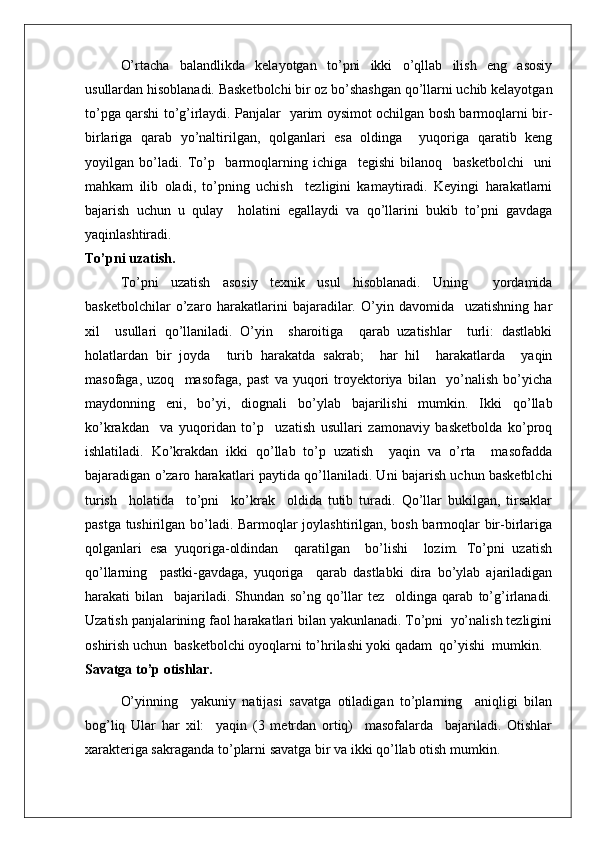 O’rtacha   balandlikda   kelayotgan   to’pni   ikki   o’qllab   ilish   eng   asosiy
usullardan hisoblanadi. Basketbolchi bir oz bo’shashgan qo’llarni uchib kelayotgan
to’pga qarshi to’g’irlaydi. Panjalar   yarim oysimot ochilgan bosh barmoqlarni bir-
birlariga   qarab   yo’naltirilgan,   qolganlari   esa   oldinga     yuqoriga   qaratib   keng
yoyilgan   bo’ladi.   To’p     barmoqlarning   ichiga     tegishi   bilanoq     basketbolchi     uni
mahkam   ilib   oladi,   to’pning   uchish     tezligini   kamaytiradi.   Keyingi   harakatlarni
bajarish   uchun   u   qulay     holatini   egallaydi   va   qo’llarini   bukib   to’pni   gavdaga
yaqinlashtiradi.
To’pni uzatish.
To’pni   uzatish   asosiy   texnik   usul   hisoblanadi.   Uning     yordamida
basketbolchilar   o’zaro   harakatlarini   bajaradilar.   O’yin   davomida     uzatishning   har
xil     usullari   qo’llaniladi.   O’yin     sharoitiga     qarab   uzatishlar     turli:   dastlabki
holatlardan   bir   joyda     turib   harakatda   sakrab;     har   hil     harakatlarda     yaqin
masofaga,   uzoq     masofaga,   past   va   yuqori   troyektoriya   bilan     yo’nalish   bo’yicha
maydonning   eni,   bo’yi,   diognali   bo’ylab   bajarilishi   mumkin.   Ikki   qo’llab
ko’krakdan     va   yuqoridan   to’p     uzatish   usullari   zamonaviy   basketbolda   ko’proq
ishlatiladi.   Ko’krakdan   ikki   qo’llab   to’p   uzatish     yaqin   va   o’rta     masofadda
bajaradigan o’zaro harakatlari paytida qo’llaniladi. Uni bajarish uchun basketblchi
turish     holatida     to’pni     ko’krak     oldida   tutib   turadi.   Qo’llar   bukilgan,   tirsaklar
pastga tushirilgan bo’ladi. Barmoqlar joylashtirilgan, bosh barmoqlar bir-birlariga
qolganlari   esa   yuqoriga-oldindan     qaratilgan     bo’lishi     lozim.   To’pni   uzatish
qo’llarning     pastki-gavdaga,   yuqoriga     qarab   dastlabki   dira   bo’ylab   ajariladigan
harakati   bilan     bajariladi.   Shundan   so’ng   qo’llar   tez     oldinga   qarab   to’g’irlanadi.
Uzatish panjalarining faol harakatlari bilan yakunlanadi. To’pni  yo’nalish tezligini
oshirish uchun  basketbolchi oyoqlarni to’hrilashi yoki qadam  qo’yishi  mumkin.
Savatga to’p otishlar.
O’yinning     yakuniy   natijasi   savatga   otiladigan   to’plarning     aniqligi   bilan
bog’liq   Ular   har   xil:     yaqin   (3   metrdan   ortiq)     masofalarda     bajariladi.   Otishlar
xarakteriga sakraganda to’plarni savatga bir va ikki qo’llab otish mumkin.  