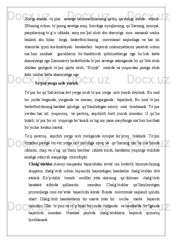 Xoirgi   kunda     to’plar     savatga   himoyachilarning   qattiq   qarshiligi   ostida     otiladi.
SHuning uchun, to’pning savatga aniq  borishga oyoqlarning, qo’llarning, ayniqsa,
panjalarning to’g’ri ishlashi, aniq mo’ljal olish shu sharoitga  mos  samarali usulni
tanlash   shu   bilan     birga,   basketbolchining     muvozanat   saqlashiga   va   har   xil
sharoitda qiyin kordinatsiyali   harakatlari   bajarish imkoniyatlarini yaratish uchun
ma’lum   mushak     guruhlarini   bo’shashtirish   qobiliyatlariga   ega   bo’lish   katta
ahamiyatga ega. Zamonaviy basketbolda to’pni savatga sakraganda bir qo’llab otish
shitdan   qaytgach   to’pni   qayta   otish,   “Kryuk”     usulida   va   yuqoridan   pastga   otish
kabi usullar katta ahamiyatga ega.
To’pni yerga urib yurish.
To’pni bir qo’llab ketma-ket yerga urish to’pni yerga  urib yurish deyiladi.  Bu usul
bir   joyda   turganda,   yurganda   va   asosan,   yugurganda     bajariladi.   Bu   usul   to’pni
basketbolchining harakat qilishga   qo’llaniladigan asosiy   usul   hisolanadi. To’pni
yerdan   har   xil:   yuqoriroq     va   pastroq,   sapchitib   turib   yurish   mumkin.   U   qo’lni
bukib, to’pni bir oz  yuqoriga ko’taradi so’ng uni yana maydonga ma’lum burchak
bo’yicha  keskin itaradi.
To’p   pastroq     sapchib   yerga   urib   yurilganda   oyoqlar   ko’proq     bukiladi.   To’pni
tizzadan pastga tez-tez yerga urit yurishga oyoq va   qo’llarning har bir ma’lumda
ishlashi, chap va o’ng  qo’llarni barobar  ishlata bilish, harakatni yuqoriga tezlikda
amalga oshirish maqsadga  muvofiqdir.
Chalg’itishlar. Asosiy   maqsadni   bajarishdan   avval   uni   berkitib   himoyachining
diqqatini   chalg’itish   uchun   hujumchi   bajaradigan   harakatlar   chalg’itishlar   deb
ataladi.   Ko’pchilik     texnik     usulllar   yoki   ularning     qo’shilmas     chalg’itish
harakati   sifatida   qullanishi     mumkin.   Chalg’itishlar   qo’llanilayotgan
priyomlarga mos sur’atda  bajarilishi kerak. Bunda   muvozonat saqlanib qolishi
shart.   Chalg’itish   harakatlarini   bir   marta   yoki   bir     necha     marta     bajarish
mumkin. Ular  to’psiz va to’p bilan bir joyda  turganda   va harakatda  bo’lganda
bajarilish   mumkin.   Harakat   paytida   chalg’atishlarni   bajarish   qiyinroq
hisoblanadi. 