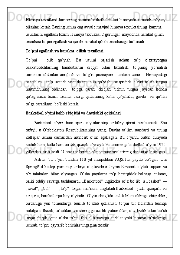 Himoya texnikasi. Jamoaning hamma basketbolchilari himoyada samarali  o’ynay 
olishlari kerak. Buning uchun eng avvalo mavjud himoya texnikasining  hamma 
usulllarini egallash lozim. Himoya texnikasi 2 guruhga:  maydonda harakat qilish  
texnikasi to’pni egallash va qarshi harakat qilish texnikasiga bo’linadi.
To’pni egallash va harakat  qilish texnikasi.
To’pni     olib   qo’yish.   Bu   usulni   bajarish   uchun   to’p   o’zatayotgan
basketbolchlarning   harakatlarini   diqqat   bilan   kuzatish,   to’pning   yo’nalish
tomonini   oldindan   aniqlash   va   to’g’ri   pozisiyani     tanlash   zarur.     Himoyadagi
basetblchi     to’p   uzatish   vaqtida   uni   olib   qo’yish     maqsadida   o’zini   to’sib   turgan
hujumchining   oldindan     to’pga   qarshi   chiqishi   uchun   turgan   joyidan   keskin
qo’zg’alishi   lozim.   Bunda   oxirgi   qadamning   katta   qo’yilishi,   gavda     va   qo’llar
to’ga qaratilgan  bo’lishi kerak.
Basketbol o’yini kelib chiqishi va dastlabki qoidalari
Basketbol   o’yini   ham   sport   o’yinlarining   tarkibiy   qismi   hisoblanadi.   Shu
tufayli   u   O’zbekiston   Respublikasining   yangi   Davlat   ta’lim   standarti   va   uning
kollejlar   uchun   dasturidan   munosib   o’rin   egallagan.   Bu   o’yinni   butun   dunyoda
kichik ham, katta ham birdek qiziqib o’ynaydi.Vatanimizga basketbol o’yini 1920-
yillardan kirib keldi. U hozirda barcha o’quv muassasalarining dasturiga kiritilgan.
Aslida,   bu   o’yin   bundan   110   yil   muqaddam   AQSHda   paydo   bo’lgan.   Uni
Springfild   kolleji   jismoniy   tarbiya   o’qituvchisi   Jeyms   Neysmit   o’ylab   topgan   va
o’z   talabalari   bilan   o’ynagan.   O’sha   paytlarda   to’p   hozirgidek   halqaga   otilmas,
balki   oddiy   savatga   tashlanardi.   „Basketbol“   inglizcha   so’z   bo’lib,   u   „basket“   —
„savat“,   „bol“   —   „to’p“   degan   ma’noni   anglatadi.Basketbol     juda   qiziqarli   va
serqirra, harakatlarga boy o’yindir. O’yin chog’ida tezlik bilan oldinga chiqishlar,
birdaniga   yon   tomonlarga   burilib   to’xtab   qolishlar,   to’pni   bir   holatdan   boshqa
holatga o’tkazib, to’satdan uni sherigiga uzatib yuborishlar, o’zi tezlik bilan bo’sh
joyga chiqib, yana o’sha to’pni ilib olib savatga otishlar yoki himoya to’siqlariga
uchrab, to’pni qaytarib berishlar ungagina xosdir.  