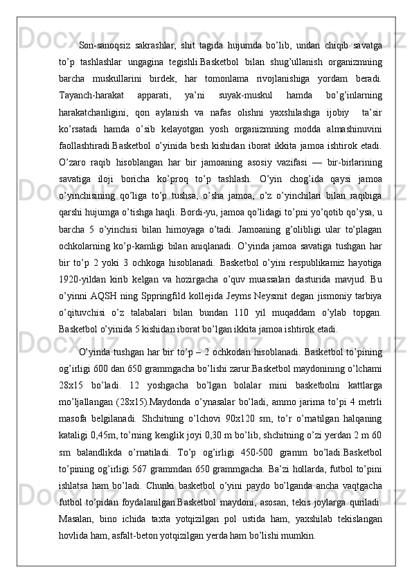 Son-sanoqsiz   sakrashlar,   shit   tagida   hujumda   bo’lib,   undan   chiqib   savatga
to’p   tashlashlar   ungagina   tegishli.Basketbol   bilan   shug’ullanish   organizmning
barcha   muskullarini   birdek,   har   tomonlama   rivojlanishiga   yordam   beradi.
Tayanch-harakat   apparati,   ya’ni   suyak-muskul   hamda   bo’g’inlarning
harakatchanligini,   qon   aylanish   va   nafas   olishni   yaxshilashga   ijobiy     ta’sir
ko’rsatadi   hamda   o’sib   kelayotgan   yosh   organizmning   modda   almashinuvini
faollashtiradi.Basketbol   o’yinida   besh   kishidan   iborat   ikkita   jamoa   ishtirok   etadi.
O’zaro   raqib   hisoblangan   har   bir   jamoaning   asosiy   vazifasi   —   bir-birlarining
savatiga   iloji   boricha   ko’proq   to’p   tashlash.   O’yin   chog’ida   qaysi   jamoa
o’yinchisining   qo’liga   to’p   tushsa,   o’sha   jamoa,   o’z   o’yinchilari   bilan   raqibiga
qarshi hujumga o’tishga haqli. Bordi-yu, jamoa qo’lidagi to’pni yo’qotib qo’ysa, u
barcha   5   o’yinchisi   bilan   himoyaga   o’tadi.   Jamoaning   g’olibligi   ular   to’plagan
ochkolarning   ko’p-kamligi   bilan   aniqlanadi.   O’yinda   jamoa   savatiga   tushgan   har
bir   to’p   2   yoki   3   ochkoga   hisoblanadi.   Basketbol   o’yini   respublikamiz   hayotiga
1920-yildan   kirib   kelgan   va   hozirgacha   o’quv   muassalari   dasturida   mavjud.   Bu
o’yinni   AQSH   ning   Sppringfild   kollejida   Jeyms   Neysmit   degan   jismoniy   tarbiya
o’qituvchisi   o’z   talabalari   bilan   bundan   110   yil   muqaddam   o’ylab   topgan.
Basketbol o’yinida 5 kishidan iborat bo’lgan ikkita jamoa ishtirok etadi.
O’yinda  tushgan  har  bir  to’p –  2 ochkodan  hisoblanadi.  Basketbol   to’pining
og’irligi 600 dan 650 grammgacha bo’lishi zarur.Basketbol maydonining o’lchami
28x15   bo’ladi.   12   yoshgacha   bo’lgan   bolalar   mini   basketbolni   kattlarga
mo’ljallangan   (28x15).Maydonda   o’ynasalar   bo’ladi,   ammo   jarima   to’pi   4   metrli
masofa   belgilanadi.   Shchitning   o’lchovi   90x120   sm,   to’r   o’rnatilgan   halqaning
kataligi 0,45m, to’rning kenglik joyi 0,30 m bo’lib, shchitning o’zi yerdan 2 m 60
sm   balandlikda   o’rnatiladi.   To’p   og’irligi   450-500   gramm   bo’ladi.Basketbol
to’pining og’irligi 567 grammdan 650 grammgacha. Ba’zi hollarda, futbol to’pini
ishlatsa   ham   bo’ladi.   Chunki   basketbol   o’yini   paydo   bo’lganda   ancha   vaqtgacha
futbol   to’pidan   foydalanilgan.Basketbol   maydoni,   asosan,   tekis   joylarga   quriladi.
Masalan,   bino   ichida   taxta   yotqizilgan   pol   ustida   ham,   yaxshilab   tekislangan
hovlida ham, asfalt-beton yotqizilgan yerda ham bo’lishi mumkin. 