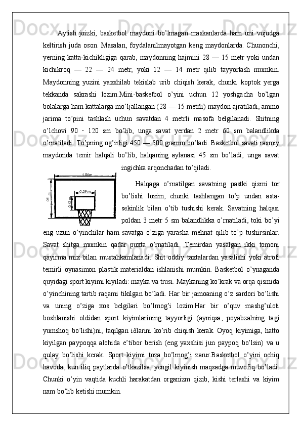 Aytish   joizki,   basketbol   maydoni   bo’lmagan   maskanlarda   ham   uni   vujudga
keltirish   juda   oson.   Masalan,   foydalanilmayotgan   keng   maydonlarda.   Chunonchi,
yerning   katta-kichikligiga   qarab,   maydonning   hajmini   28   —   15   metr   yoki   undan
kichikroq   —   22   —   24   metr,   yoki   12   —   14   metr   qilib   tayyorlash   mumkin.
Maydonning   yuzini   yaxshilab   tekislab   urib   chiqish   kerak,   chunki   koptok   yerga
tekkanda   sakrashi   lozim.Mini-basketbol   o’yini   uchun   12   yoshgacha   bo’lgan
bolalarga ham kattalarga mo’ljallangan (28 — 15 metrli) maydon ajratiladi, ammo
jarima   to’pini   tashlash   uchun   savatdan   4   metrli   masofa   belgilanadi.   Shitning
o’lchovi   90   ·   120   sm   bo’lib,   unga   savat   yerdan   2   metr   60   sm   balandlikda
o’rnatiladi. To’pning og’irligi 450 — 500 gramm bo’ladi. Basketbol savati rasmiy
maydonda   temir   halqali   bo’lib,   halqaning   aylanasi   45   sm   bo’ladi,   unga   savat
ingichka arqonchadan to’qiladi.
Halqaga   o’rnatilgan   savatning   pastki   qismi   tor
bo’lishi   lozim,   chunki   tashlangan   to’p   undan   asta-
sekinlik   bilan   o’tib   tushishi   kerak.   Savatning   halqasi
poldan  3   metr   5  sm   balandlikka   o’rnatiladi,   toki   bo’yi
eng   uzun   o’yinchilar   ham   savatga   o’ziga   yarasha   mehnat   qilib   to’p   tushirsinlar.
Savat   shitga   mumkin   qadar   puxta   o’rnatiladi.   Temirdan   yasalgan   ikki   tomoni
qayirma   mix   bilan   mustahkamlanadi.   Shit   oddiy   taxtalardan   yasalishi   yoki   atrofi
temirli   oynasimon   plastik   materialdan   ishlanishi   mumkin.   Basketbol   o’ynaganda
quyidagi sport kiyimi kiyiladi: mayka va trusi. Maykaning ko’krak va orqa qismida
o’yinchining tartib raqami tikilgan bo’ladi. Har bir jamoaning o’z sardori bo’lishi
va   uning   o’ziga   xos   belgilari   bo’lmog’i   lozim.Har   bir   o’quv   mashg’uloti
boshlanishi   oldidan   sport   kiyimlarining   tayyorligi   (ayniqsa,   poyabzalning   tagi
yumshoq   bo’lishi)ni,   taqilgan   iðlarini   ko’rib   chiqish   kerak.   Oyoq   kiyimiga,   hatto
kiyilgan   paypoqqa   alohida   e’tibor   berish   (eng   yaxshisi   jun   paypoq   bo’lsin)   va   u
qulay   bo’lishi   kerak.   Sport   kiyimi   toza   bo’lmog’i   zarur.Basketbol   o’yini   ochiq
havoda,   kun   iliq   paytlarda   o’tkazilsa,   yengil   kiyinish   maqsadga   muvofiq   bo’ladi.
Chunki   o’yin   vaqtida   kuchli   harakatdan   organizm   qizib,   kishi   terlashi   va   kiyim
nam bo’lib ketishi mumkin.05,1
 m 1 ,80m
0 ,59 m	
0,45m 