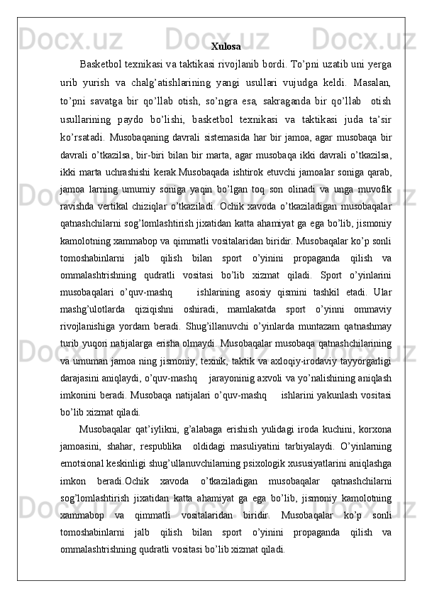 Xulosa
Basketbol texnikasi va taktikasi rivojlanib bordi. To’pni uzatib uni yerga
urib   yurish   va   chalg’atishlarining   yangi   usullari   vujudga   keldi.   Masalan,
to’pni   savatga   bir   qo’llab   otish,   so’ngra   esa,   sakraganda   bir   qo’llab     otish
usullarining   paydo   bo’lishi,   basketbol   texnikasi   va   taktikasi   juda   ta’sir
ko’rsatadi.   Musobaqaning   davrali   sistemasida   har   bir   jamoa,   agar   musobaqa   bir
davrali   o’tkazilsa,   bir-biri   bilan   bir   marta,   agar   musobaqa   ikki   davrali   o’tkazilsa,
ikki   marta  uchrashishi  kerak.Musobaqada   ishtirok  etuvchi   jamoalar  soniga   qarab,
jamoa   larning   umumiy   soniga   yaqin   bo’lgan   toq   son   olinadi   va   unga   muvofik
ravishda   vertikal   chiziqlar   o’tkaziladi.   Ochik   xavoda   o’tkaziladigan   musobaqalar
qatnashchilarni  sog’lomlashtirish jixatidan katta ahamiyat ga ega bo’lib, jismoniy
kamolotning xammabop va qimmatli vositalaridan biridir. Musobaqalar ko’p sonli
tomoshabinlarni   jalb   qilish   bilan   sport   o’yinini   propaganda   qilish   va
ommalashtrishning   qudratli   vositasi   bo’lib   xizmat   qiladi.   Sport   o’yinlarini
musobaqalari   o’quv-mashq         ishlarining   asosiy   qismini   tashkil   etadi.   Ular
mashg’ulotlarda   qiziqishni   oshiradi,   mamlakatda   sport   o’yinni   ommaviy
rivojlanishiga   yordam   beradi.   Shug’illanuvchi   o’yinlarda   muntazam   qatnashmay
turib yuqori natijalarga erisha olmaydi. Musobaqalar musobaqa qatnashchilarining
va umuman  jamoa  ning jismoniy,  texnik, taktik  va axloqiy-irodaviy  tayyorgarligi
darajasini aniqlaydi, o’quv-mashq       jarayoninig axvoli va yo’nalishining aniqlash
imkonini   beradi.   Musobaqa   natijalari   o’quv-mashq         ishlarini   yakunlash   vositasi
bo’lib xizmat qiladi.
Musobaqalar   qat’iylikni,   g’alabaga   erishish   yulidagi   iroda   kuchini,   korxona
jamoasini,   shahar,   respublika     oldidagi   masuliyatini   tarbiyalaydi.   O’yinlarning
emotsional keskinligi shug’ullanuvchilarning psixologik xususiyatlarini aniqlashga
imkon   beradi.Ochik   xavoda   o’tkaziladigan   musobaqalar   qatnashchilarni
sog’lomlashtirish   jixatidan   katta   ahamiyat   ga   ega   bo’lib,   jismoniy   kamolotning
xammabop   va   qimmatli   vositalaridan   biridir.   Musobaqalar   ko’p   sonli
tomoshabinlarni   jalb   qilish   bilan   sport   o’yinini   propaganda   qilish   va
ommalashtrishning qudratli vositasi bo’lib xizmat qiladi. 