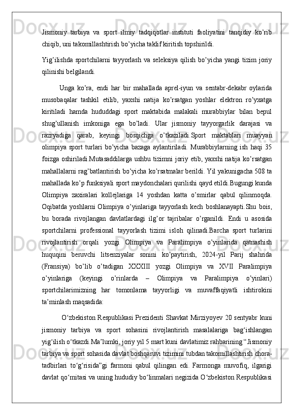 Jismoniy   tarbiya   va   sport   ilmiy   tadqiqotlar   instituti   faoliyatini   tanqidiy   ko’rib
chiqib, uni takomillashtirish bo’yicha taklif kiritish topshirildi.
Yig’ilishda  sportchilarni  tayyorlash  va  seleksiya   qilish  bo’yicha  yangi  tizim   joriy
qilinishi belgilandi.
Unga   ko’ra,   endi   har   bir   mahallada   aprel-iyun   va   sentabr-dekabr   oylarida
musobaqalar   tashkil   etilib,   yaxshi   natija   ko’rsatgan   yoshlar   elektron   ro’yxatga
kiritiladi   hamda   hududdagi   sport   maktabida   malakali   murabbiylar   bilan   bepul
shug’ullanish   imkoniga   ega   bo’ladi.   Ular   jismoniy   tayyorgarlik   darajasi   va
razryadiga   qarab,   keyingi   bosqichga   o’tkaziladi.Sport   maktablari   muayyan
olimpiya   sport   turlari   bo’yicha   bazaga   aylantiriladi.   Murabbiylarning   ish   haqi   35
foizga oshiriladi.Mutasaddilarga  ushbu tizimni joriy etib, yaxshi  natija ko’rsatgan
mahallalarni rag’batlantirish bo’yicha ko’rsatmalar berildi. Yil yakunigacha 508 ta
mahallada ko’p funksiyali sport maydonchalari qurilishi qayd etildi.Bugungi kunda
Olimpiya   zaxiralari   kollejlariga   14   yoshdan   katta   o’smirlar   qabul   qilinmoqda.
Oqibatda   yoshlarni   Olimpiya   o’yinlariga  tayyorlash   kech   boshlanayapti.Shu   bois,
bu   borada   rivojlangan   davlatlardagi   ilg’or   tajribalar   o’rganildi.   Endi   u   asosida
sportchilarni   professional   tayyorlash   tizimi   isloh   qilinadi.Barcha   sport   turlarini
rivojlantirish   orqali   yozgi   Olimpiya   va   Paralimpiya   o’yinlarida   qatnashish
huquqini   beruvchi   litsenziyalar   sonini   ko’paytirish,   2024-yil   Parij   shahrida
(Fransiya)   bo’lib   o’tadigan   XXXIII   yozgi   Olimpiya   va   XVII   Paralimpiya
o’yinlariga   (keyingi   o’rinlarda   –   Olimpiya   va   Paralimpiya   o’yinlari)
sportchilarimizning   har   tomonlama   tayyorligi   va   muvaffaqiyatli   ishtirokini
ta’minlash maqsadida:
  O zbekiston Respublikasi  Prezidenti Shavkat Mirziyoyev 20 sentyabr kuniʻ
jismoniy   tarbiya   va   sport   sohasini   rivojlantirish   masalalariga   bag ishlangan	
ʻ
yig ilish o tkazdi.Ma lumki, joriy yil 5 mart kuni davlatimiz rahbarining “Jismoniy	
ʻ ʻ ʼ
tarbiya va sport sohasida davlat boshqaruvi tizimini tubdan takomillashtirish chora-
tadbirlari   to g risida”gi   farmoni   qabul   qilingan   edi.   Farmonga   muvofiq,   ilgarigi	
ʻ ʻ
davlat qo mitasi va uning hududiy bo linmalari negizida O zbekiston Respublikasi	
ʻ ʻ ʻ 