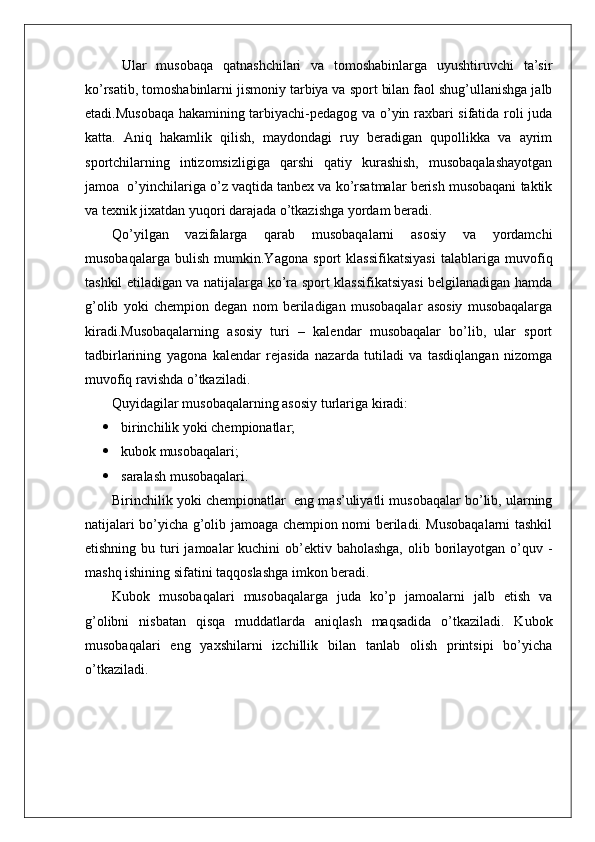   Ular   musobaqa   qatnashchilari   va   tomoshabinlarga   uyushtiruvchi   ta’sir
ko’rsatib, tomoshabinlarni jismoniy tarbiya va sport bilan faol shug’ullanishga jalb
etadi.Musobaqa hakamining tarbiyachi-pedagog va o’yin raxbari sifatida roli juda
katta.   Aniq   hakamlik   qilish,   maydondagi   ruy   beradigan   qupollikka   va   ayrim
sportchilarning   intizomsizligiga   qarshi   qatiy   kurashish,   musobaqalashayotgan
jamoa  o’yinchilariga o’z vaqtida tanbex va ko’rsatmalar berish musobaqani taktik
va texnik jixatdan yuqori darajada o’tkazishga yordam beradi.
Qo’yilgan   vazifalarga   qarab   musobaqalarni   asosiy   va   yordamchi
musobaqalarga   bulish   mumkin.Yagona   sport   klassifikatsiyasi   talablariga   muvofiq
tashkil etiladigan va natijalarga ko’ra sport klassifikatsiyasi belgilanadigan hamda
g’olib   yoki   chempion   degan   nom   beriladigan   musobaqalar   asosiy   musobaqalarga
kiradi.Musobaqalarning   asosiy   turi   –   kalendar   musobaqalar   bo’lib,   ular   sport
tadbirlarining   yagona   kalendar   rejasida   nazarda   tutiladi   va   tasdiqlangan   nizomga
muvofiq ravishda o’tkaziladi.
Quyidagilar musobaqalarning asosiy turlariga kiradi:
 birinchilik yoki chempionatlar;
 kubok musobaqalari;
 saralash musobaqalari.
Birinchilik yoki chempionatlar    eng mas’uliyatli musobaqalar bo’lib, ularning
natijalari bo’yicha g’olib jamoaga chempion nomi beriladi. Musobaqalarni tashkil
etishning bu turi  jamoalar  kuchini  ob’ektiv baholashga,  olib borilayotgan o’quv -
mashq ishining sifatini taqqoslashga imkon beradi.
Kubok   musobaqalari   musobaqalarga   juda   ko’p   jamoalarni   jalb   etish   va
g’olibni   nisbatan   qisqa   muddatlarda   aniqlash   maqsadida   o’tkaziladi.   Kubok
musobaqalari   eng   yaxshilarni   izchillik   bilan   tanlab   olish   printsipi   bo’yicha
o’tkaziladi. 