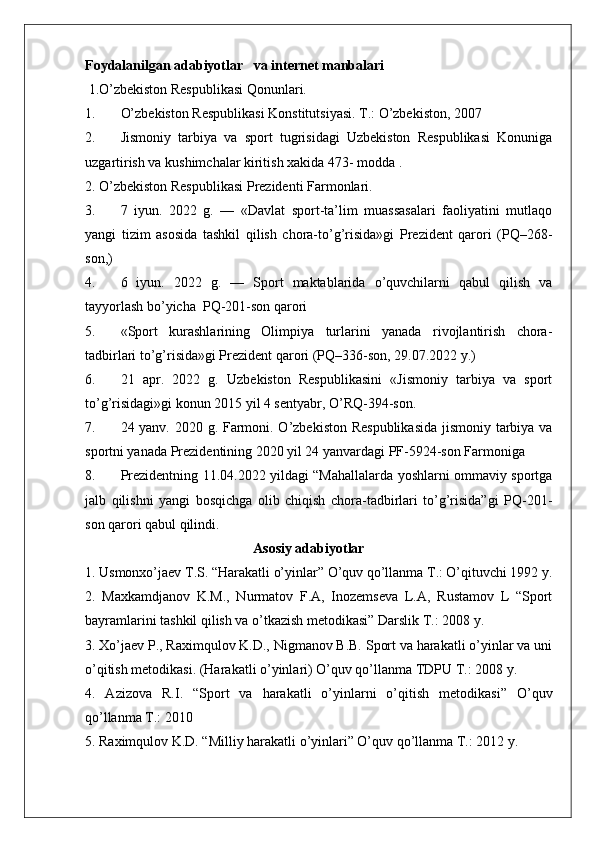 Foydalanilgan adabiyotlar   va internet manbalari 
 1.O’zbekiston Respublikasi Qonunlari.
1. O’zbekiston Respublikasi Konstitutsiyasi. T.: O’zbekiston, 2007
2. Jismoniy   tarbiya   va   sport   tugrisidagi   Uzbekiston   Respublikasi   Konuniga
uzgartirish va kushimchalar kiritish xakida 473- modda .
2. O’zbekiston Respublikasi Prezidenti Farmonlari.
3. 7   iyun.   2022   g.   —   «Davlat   sport-ta’lim   muassasalari   faoliyatini   mutlaqo
yangi   tizim   asosida   tashkil   qilish   chora-to’g’risida»gi   Prezident   qarori   (PQ–268-
son,)
4. 6   iyun.   2022   g.   —   Sport   maktablarida   o’quvchilarni   qabul   qilish   va
tayyorlash bo’yicha  PQ-201-son qarori
5. «Sport   kurashlarining   Olimpiya   turlarini   yanada   rivojlantirish   chora-
tadbirlari to’g’risida»gi Prezident qarori (PQ–336-son, 29.07.2022 y.)
6. 21   apr.   2022   g.   Uzbekiston   Respublikasini   «Jismoniy   tarbiya   va   sport
to’g’risidagi»gi konun 2015 yil 4 sentyabr, O’RQ-394-son.
7. 24 yanv. 2020 g. Farmoni. O’zbekiston Respublikasida  jismoniy tarbiya va
sportni yanada Prezidentining 2020 yil 24 yanvardagi PF-5924-son Farmoniga 
8. Prezidentning 11.04.2022 yildagi “Mahallalarda yoshlarni ommaviy sportga
jalb   qilishni   yangi   bosqichga   olib   chiqish   chora-tadbirlari   to’g’risida”gi   PQ-201-
son qarori qabul qilindi.
                                                Asosiy adabiyotlar
1. Usmonxo’jaev T.S. “Harakatli o’yinlar” O’quv qo’llanma T.: O’qituvchi 1992 y.
2.   Maxkamdjanov   K.M.,   Nurmatov   F.A,   Inozemseva   L.A,   Rustamov   L   “Sport
bayramlarini tashkil qilish va o’tkazish metodikasi” Darslik T.: 2008 y. 
3. Xo’jaev P., Raximqulov K.D., Nigmanov B.B. Sport va harakatli o’yinlar va uni
o’qitish metodikasi. (Harakatli o’yinlari) O’quv qo’llanma TDPU T.: 2008 y. 
4.   Azizova   R.I.   “Sport   va   harakatli   o’yinlarni   o’qitish   metodikasi”   O’quv
qo’llanma T.: 2010 
5. Raximqulov K.D. “Milliy harakatli o’yinlari” O’quv qo’llanma T.: 2012 y.