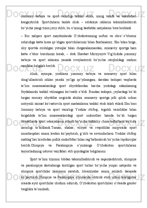 Jismoniy   tarbiya   va   sport   vazirligi   tashkil   etilib,   uning   vazifa   va   vakolatlari
kengaytirildi.   Sportchilarni   tanlab   olish   –   seleksiya   ishlarini   takomillashtirish
bo yicha yangi tizim joriy etilib, bu o zining dastlabki natijalarini bera boshladi.ʻ ʻ
–   Biz   xalqaro   sport   maydonlarida   O zbekistonning   nufuzi   va   obro -e tiborini	
ʻ ʻ ʼ
oshirishga katta hissa qo shgan sportchilarimiz bilan faxrlanamiz. Shu bilan birga,	
ʻ
oliy   sportda   erishilgan   yutuqlar   bilan   chegaralanmasdan,   ommaviy   sportga   ham
katta   e tibor   berishimiz   kerak,   –   dedi   Shavkat   Mirziyoyev.Yig ilishda   jismoniy	
ʼ ʻ
tarbiya   va   sport   sohasini   yanada   rivojlantirish   bo yicha   istiqboldagi   muhim	
ʻ
vazifalar belgilab berildi.
Aholi,   ayniqsa,   yoshlarni   jismoniy   tarbiya   va   ommaviy   sport   bilan
shug ullantirish   ishlari   yaxshi   yo lga   qo yilmagani,   darsdan   tashqari   vaqtlarda	
ʻ ʻ ʻ
ta lim   muassasalaridagi   sport   obyektlaridan   barcha   yoshdagi   odamlarning	
ʼ
foydalanishi tashkil etilmagani ko rsatib o tildi. Bundan tashqari, joylardagi bo sh	
ʻ ʻ ʻ
turgan   xususiy   obyektlar   negizida   aholini   ommaviy   sportga   jalb   qilish   uchun
imtiyozli xizmat ko rsatuvchi sport markazlarini tashkil etish talab etiladi.Shu bois	
ʻ
Jismoniy   tarbiya   va   sport   vazirligi   Yoshlar   ittifoqi,   tegishli   vazirliklar   bilan
birgalikda   ta lim   muassasalaridagi   sport   inshootlari   hamda   bo sh   turgan	
ʼ ʻ
obyektlarda sport seksiyalarini ochish bo yicha tashkiliy chora-tadbirlarni ko rishi	
ʻ ʻ
zarurligi   ta kidlandi.Tuman,   shahar,   viloyat   va   respublika   miqyosida   sport	
ʼ
musobaqalari   sonini   keskin   ko paytirish,   g olib   va   sovrindorlarni   Yoshlar   ittifoqi	
ʻ ʻ
mablag lari hisobidan pullik mukofotlar bilan rag batlantirish bo yicha topshiriqlar	
ʻ ʻ ʻ
berildi.Olimpiya   va   Paralimpiya   o’yinlariga   O’zbekiston   sportchilarini
tayyorlashning ustuvor vazifalari etib quyidagilar belgilansin:
Sport   ta’limi   tizimini   tubdan   takomillashtirish   va   raqamlashtirish,   olimpiya
va   paralimpiya   dasturlariga   kiritilgan   sport   turlari   bo’yicha   yuqori   natijador   va
olimpiya   sportchilar   zaxirasini   yaratish,   litsenziyalar   sonini   sezilarli   darajada
ko’paytirish;Olimpiya   va   Paralimpiya   o’yinlarida   ishtirok   etish   uchun   talabgorlar
orasida ayol sportchilar ulushini oshirish, O’zbekiston sportchilari o’rtasida gender
tenglikni ta’minlash; 