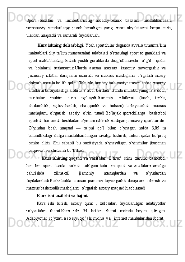 Sport   bazalari   va   inshootlarining   moddiy-texnik   bazasini   mustahkamlash,
zamonaviy   standartlarga   javob   beradigan   yangi   sport   obyektlarini   barpo   etish,
ulardan maqsadli va samarali foydalanish;
Kurs ishning dolzarbligi . Yosh sportchilar deganda avvalo umumta’lim
maktablari,oliy ta’lim muassasalari  talabalari o’rtasidagi  sport to’garaklari va
sport   maktablardagi   kichik  yoshli  guruhlarda  shug’ullanuvchi  o’g’il   -  qizlar
va   bolalarni   tushunamiz.Ularda   asosan   maxsus   jismoniy   tayyorgarlik   va
jismoniy   sifatlar   darajasini   oshirish   va   maxsus   mashqlarni   o’rgatish   asosiy
dolzarb masala bo’lib qoldi. Tabiiyki bunday tarbiyaviy jarayonlarda jismoniy
sifatlarni tarbiyalashga alohida e’tibor beriladi. Bunda murabbiyning iste’dodi,
tajribalari   muhim   o’rin   egallaydi.Jismoniy   sifatlarni   (kuch,   tezlik,
chidamlilik,   egiluvchanlik,   chaqqonlik   va   hokazo)   tarbiyalashda   maxsus
mashqlarni   o’rgatish   asosiy   o’rin   tutadi.Bo’lajak   sportchilarga     basketbol
sportida har birida beshtadan o yinchi ishtirok etadigan jamoaviy sport turidir.	
ʻ
O yindan   bosh   maqsad   —   to pni   qo l   bilan   o ynagan   holda   3,05   m	
ʻ ʻ ʻ ʻ
balandlikdagi shitga mustahkamlangan savatga tushirib, imkon qadar ko proq	
ʻ
ochko   olish.   Shu   sababli   bu   pozitsiyada   o ynaydigan   o yinchilar   jismonan	
ʻ ʻ
baquvvat va chidamli bo lishadi. 	
ʻ
                   Kurs ishining qaqsad va vazifalar . E’tirof	
  etish	  zarurki  basketbol
har	
  bir	  sport	  turida	  ko’zda	  tutilgani  kabi     maqsad	  va   vazifalarni   amalga
oshirishda	
  xilma-xil	  jismoniy	  mashqlardan   va   o’yinlardan
foydalaniladi.Basketbolda     asosan   jismoniy   tayyorgarlik   darajasini   oshirish   va
maxsus  basketbolik  mashqlarni  o’rgatish   asosiy maqsad hisoblanadi. 
Kurs ishi   tuzilishi   va  hajmi.
Kurs   ishi   kirish,   asosiy   qism   ,   xulosalar,   foydalanilgan   adabiyotlar
ro’yxatidan   iborat.Kurs   ishi   34   betdan   iborat   matnda   bayon   qilingan.
Adabiyotlar   ro’yxati   a s o s i y , q o ’ s h i m c h a   v a     internet manbalaridan iborat . 