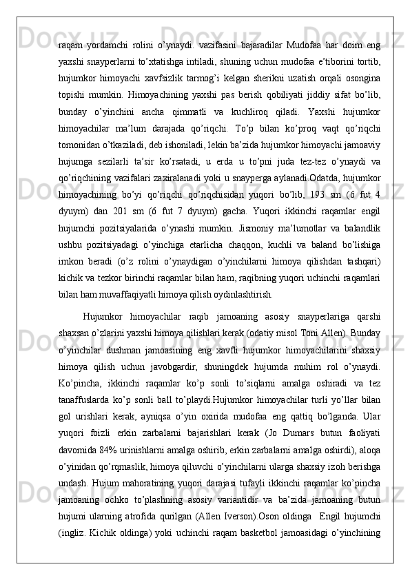 raqam   yordamchi   rolini   o’ynaydi.   vazifasini   bajaradilar   Mudofaa   har   doim   eng
yaxshi  snayperlarni  to’xtatishga intiladi, shuning  uchun mudofaa  e’tiborini  tortib,
hujumkor   himoyachi   xavfsizlik   tarmog’i   kelgan   sherikni   uzatish   orqali   osongina
topishi   mumkin.   Himoyachining   yaxshi   pas   berish   qobiliyati   jiddiy   sifat   bo’lib,
bunday   o’yinchini   ancha   qimmatli   va   kuchliroq   qiladi.   Yaxshi   hujumkor
himoyachilar   ma’lum   darajada   qo’riqchi.   To’p   bilan   ko’proq   vaqt   qo’riqchi
tomonidan o’tkaziladi, deb ishoniladi, lekin ba’zida hujumkor himoyachi jamoaviy
hujumga   sezilarli   ta’sir   ko’rsatadi,   u   erda   u   to’pni   juda   tez-tez   o’ynaydi   va
qo’riqchining vazifalari zaxiralanadi yoki u snayperga aylanadi.Odatda, hujumkor
himoyachining   bo’yi   qo’riqchi   qo’riqchisidan   yuqori   bo’lib,   193   sm   (6   fut   4
dyuym)   dan   201   sm   (6   fut   7   dyuym)   gacha.   Yuqori   ikkinchi   raqamlar   engil
hujumchi   pozitsiyalarida   o’ynashi   mumkin.   Jismoniy   ma’lumotlar   va   balandlik
ushbu   pozitsiyadagi   o’yinchiga   etarlicha   chaqqon,   kuchli   va   baland   bo’lishiga
imkon   beradi   (o’z   rolini   o’ynaydigan   o’yinchilarni   himoya   qilishdan   tashqari)
kichik va tezkor birinchi raqamlar bilan ham, raqibning yuqori uchinchi raqamlari
bilan ham muvaffaqiyatli himoya qilish oydinlashtirish. 
Hujumkor   himoyachilar   raqib   jamoaning   asosiy   snayperlariga   qarshi
shaxsan o’zlarini yaxshi himoya qilishlari kerak (odatiy misol Toni Allen). Bunday
o’yinchilar   dushman   jamoasining   eng   xavfli   hujumkor   himoyachilarini   shaxsiy
himoya   qilish   uchun   javobgardir,   shuningdek   hujumda   muhim   rol   o’ynaydi.
Ko’pincha,   ikkinchi   raqamlar   ko’p   sonli   to’siqlarni   amalga   oshiradi   va   tez
tanaffuslarda   ko’p   sonli   ball   to’playdi.Hujumkor   himoyachilar   turli   yo’llar   bilan
gol   urishlari   kerak,   ayniqsa   o’yin   oxirida   mudofaa   eng   qattiq   bo’lganda.   Ular
yuqori   foizli   erkin   zarbalarni   bajarishlari   kerak   (Jo   Dumars   butun   faoliyati
davomida 84% urinishlarni amalga oshirib, erkin zarbalarni amalga oshirdi), aloqa
o’yinidan qo’rqmaslik, himoya qiluvchi o’yinchilarni ularga shaxsiy izoh berishga
undash.   Hujum   mahoratining   yuqori   darajasi   tufayli   ikkinchi   raqamlar   ko’pincha
jamoaning   ochko   to’plashning   asosiy   variantidir   va   ba’zida   jamoaning   butun
hujumi   ularning   atrofida   qurilgan   (Allen   Iverson).Oson   oldinga     Engil   hujumchi
(ingliz.   Kichik   oldinga)   yoki   uchinchi   raqam   basketbol   jamoasidagi   o’yinchining