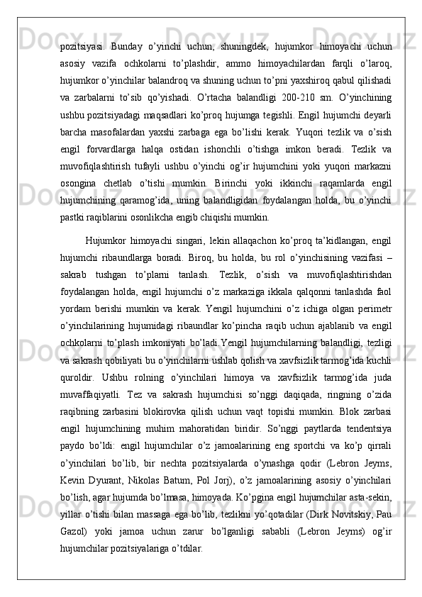 pozitsiyasi.   Bunday   o’yinchi   uchun,   shuningdek,   hujumkor   himoyachi   uchun
asosiy   vazifa   ochkolarni   to’plashdir,   ammo   himoyachilardan   farqli   o’laroq,
hujumkor o’yinchilar balandroq va shuning uchun to’pni yaxshiroq qabul qilishadi
va   zarbalarni   to’sib   qo’yishadi.   O’rtacha   balandligi   200-210   sm.   O’yinchining
ushbu pozitsiyadagi maqsadlari ko’proq hujumga tegishli. Engil hujumchi  deyarli
barcha   masofalardan   yaxshi   zarbaga   ega   bo’lishi   kerak.   Yuqori   tezlik   va   o’sish
engil   forvardlarga   halqa   ostidan   ishonchli   o’tishga   imkon   beradi.   Tezlik   va
muvofiqlashtirish   tufayli   ushbu   o’yinchi   og’ir   hujumchini   yoki   yuqori   markazni
osongina   chetlab   o’tishi   mumkin.   Birinchi   yoki   ikkinchi   raqamlarda   engil
hujumchining   qaramog’ida,   uning   balandligidan   foydalangan   holda,   bu   o’yinchi
pastki raqiblarini osonlikcha engib chiqishi mumkin.
Hujumkor   himoyachi   singari,   lekin   allaqachon   ko’proq   ta’kidlangan,   engil
hujumchi   ribaundlarga   boradi.   Biroq,   bu   holda,   bu   rol   o’yinchisining   vazifasi   –
sakrab   tushgan   to’plarni   tanlash.   Tezlik,   o’sish   va   muvofiqlashtirishdan
foydalangan   holda,   engil   hujumchi   o’z   markaziga   ikkala   qalqonni   tanlashda   faol
yordam   berishi   mumkin   va   kerak.   Yengil   hujumchini   o’z   ichiga   olgan   perimetr
o’yinchilarining   hujumidagi   ribaundlar   ko’pincha   raqib   uchun   ajablanib   va   engil
ochkolarni   to’plash   imkoniyati   bo’ladi.Yengil   hujumchilarning   balandligi,   tezligi
va sakrash qobiliyati bu o’yinchilarni ushlab qolish va xavfsizlik tarmog’ida kuchli
quroldir.   Ushbu   rolning   o’yinchilari   himoya   va   xavfsizlik   tarmog’ida   juda
muvaffaqiyatli.   Tez   va   sakrash   hujumchisi   so’nggi   daqiqada,   ringning   o’zida
raqibning   zarbasini   blokirovka   qilish   uchun   vaqt   topishi   mumkin.   Blok   zarbasi
engil   hujumchining   muhim   mahoratidan   biridir.   So’nggi   paytlarda   tendentsiya
paydo   bo’ldi:   engil   hujumchilar   o’z   jamoalarining   eng   sportchi   va   ko’p   qirrali
o’yinchilari   bo’lib,   bir   nechta   pozitsiyalarda   o’ynashga   qodir   (Lebron   Jeyms,
Kevin   Dyurant,   Nikolas   Batum,   Pol   Jorj),   o’z   jamoalarining   asosiy   o’yinchilari
bo’lish, agar hujumda bo’lmasa, himoyada. Ko’pgina engil hujumchilar asta-sekin,
yillar  o’tishi  bilan  massaga   ega  bo’lib,  tezlikni  yo’qotadilar   (Dirk  Novitskiy,  Pau
Gazol)   yoki   jamoa   uchun   zarur   bo’lganligi   sababli   (Lebron   Jeyms)   og’ir
hujumchilar pozitsiyalariga o’tdilar. 