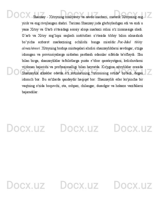Shanxay -   Xitoyning  moliyaviy va  savdo  markazi, materik  Xitoyning  eng
yirik va eng rivojlangan shahri. Tarixan Shanxay juda g'arbiylashgan edi va endi u
yana   Xitoy   va   G'arb   o'rtasidagi   asosiy   aloqa   markazi   rolini   o'z   zimmasiga   oladi.
G’arb   va   Xitoy   sog’liqni   saqlash   institutlari   o’rtasida   tibbiy   bilim   almashish
bo’yicha   axborot   markazining   ochilishi   bunga   misoldir.   Pac-Med   tibbiy
almashinuvi . Xitoyning boshqa mintaqalari aholisi shanxayliklarni savdogar, o'ziga
ishongan   va   provinsiyalarga   nisbatan   pastkash   odamlar   sifatida   ta'riflaydi.   Shu
bilan   birga,   shanxayliklar   tafsilotlarga   puxta   e’tibor   qaratayotgani,   kelishuvlarni
vijdonan   bajarishi   va   professionalligi   bilan   hayratda.   Ko'pgina   xitoyliklar   orasida
Shanxaylik   erkaklar   odatda   o'z   xotinlarining   "tovonining   ostida"   bo'ladi,   degan
ishonch   bor.   Bu   so'zlarda   qandaydir   haqiqat   bor:   Shanxaylik   erlar   ko'pincha   bir
vaqtning   o'zida   boquvchi,   ota,   oshpaz,   chilangar,   duradgor   va   hokazo   vazifalarni
bajaradilar.