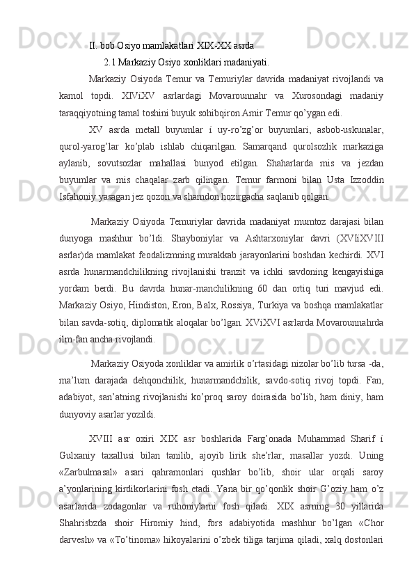II. bob Osiyo mamlakatlari XIX-XX asrda
2.1 Markaziy Osiyo xonliklari madaniyati.
Markaziy   Osiyoda   Temur   va   Temuriylar   davrida   madaniyat   rivojlandi   va
kamol   topdi.   XIVíXV   asrlardagi   Movarounnahr   va   Xurosondagi   madaniy
taraqqiyotning tamal toshini buyuk sohibqiron Amir Temur qo’ygan edi.
XV   asrda   metall   buyumlar   í   uy-ro’zg’or   buyumlari,   asbob-uskunalar,
qurol-yarog’lar   ko’plab   ishlab   chiqarilgan.   Samarqand   qurolsozlik   markaziga
aylanib,   sovutsozlar   mahallasi   bunyod   etilgan.   Shaharlarda   mis   va   jezdan
buyumlar   va   mis   chaqalar   zarb   qilingan.   Temur   farmoni   bilan   Usta   Izzoddin
Isfahoniy yasagan jez qozon va shamdon hozirgacha saqlanib qolgan.
  Markaziy   Osiyoda   Temuriylar   davrida   madaniyat   mumtoz   darajasi   bilan
dunyoga   mashhur   bo’ldi.   Shayboniylar   va   Ashtarxoniylar   davri   (XVIíXVIII
asrlar)da mamlakat feodalizmning murakkab jarayonlarini boshdan kechirdi. XVI
asrda   hunarmandchilikning   rivojlanishi   tranzit   va   ichki   savdoning   kengayishiga
yordam   berdi.   Bu   davrda   hunar-manchilikning   60   dan   ortiq   turi   mavjud   edi.
Markaziy Osiyo, Hindiston, Eron, Balx, Rossiya, Turkiya va boshqa mamlakatlar
bilan savda-sotiq, diplomatik aloqalar bo’lgan. XVíXVI asrlarda Movarounnahrda
ilm-fan ancha rivojlandi.
  Markaziy Osiyoda xonliklar va amirlik o’rtasidagi nizolar bo’lib tursa -da,
ma’lum   darajada   dehqonchilik,   hunarmandchilik,   savdo-sotiq   rivoj   topdi.   Fan,
adabiyot,   san’atning   rivojlanishi   ko’proq   saroy   doirasida   bo’lib,   ham   diniy,   ham
dunyoviy asarlar yozildi.
XVIII   asr   oxiri   XIX   asr   boshlarida   Farg’onada   Muhammad   Sharif   í
Gulxaniy   taxallusi   bilan   tanilib,   ajoyib   lirik   she’rlar,   masallar   yozdi.   Uning
«Zarbulmasal»   asari   qahramonlari   qushlar   bo’lib,   shoir   ular   orqali   saroy
a’yonlarining   kirdikorlarini   fosh   etadi.   Yana   bir   qo’qonlik   shoir   G’oziy   ham   o’z
asarlarida   zodagonlar   va   ruhoniylarni   fosh   qiladi.   XIX   asrning   30   yillarida
Shahrisbzda   shoir   Hiromiy   hind,   fors   adabiyotida   mashhur   bo’lgan   «Chor
darvesh» va «To’tinoma» hikoyalarini o’zbek tiliga tarjima qiladi, xalq dostonlari