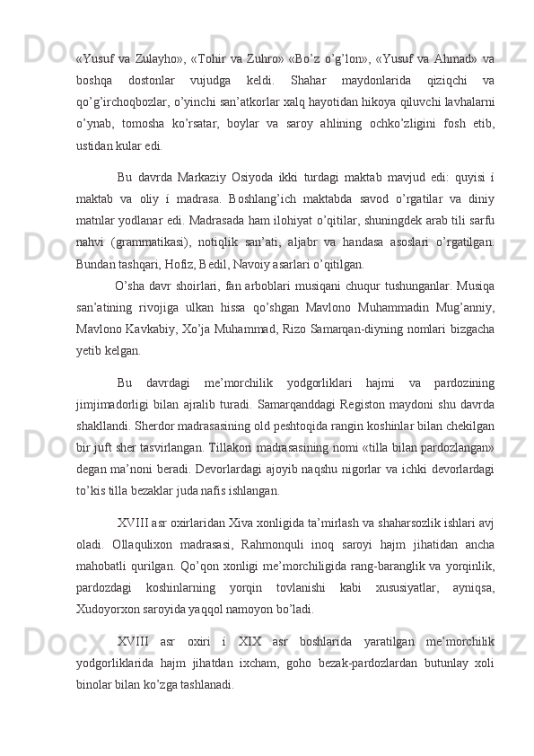 «Yusuf   va   Zulayho»,   «Tohir   va   Zuhro»   «Bo’z   o’g’lon»,   «Yusuf   va   Ahmad»   va
boshqa   dostonlar   vujudga   keldi.   Shahar   maydonlarida   qiziqchi   va
qo’g’irchoqbozlar, o’yinchi san’atkorlar xalq hayotidan hikoya qiluvchi lavhalarni
o’ynab,   tomosha   ko’rsatar,   boylar   va   saroy   ahlining   ochko’zligini   fosh   etib,
ustidan kular edi.
  Bu   davrda   Markaziy   Osiyoda   ikki   turdagi   maktab   mavjud   edi:   quyisi   í
maktab   va   oliy   í   madrasa.   Boshlang’ich   maktabda   savod   o’rgatilar   va   diniy
matnlar yodlanar edi. Madrasada ham ilohiyat o’qitilar, shuningdek arab tili sarfu
nahvi   (grammatikasi),   notiqlik   san’ati,   aljabr   va   handasa   asoslari   o’rgatilgan.
Bundan tashqari, Hofiz, Bedil, Navoiy asarlari o’qitilgan.
O’sha  davr  shoirlari, fan arboblari  musiqani  chuqur  tushunganlar. Musiqa
san’atining   rivojiga   ulkan   hissa   qo’shgan   Mavlono   Muhammadin   Mug’anniy,
Mavlono Kavkabiy, Xo’ja Muhammad, Rizo Samarqan-diyning nomlari bizgacha
yetib kelgan.
  Bu   davrdagi   me’morchilik   yodgorliklari   hajmi   va   pardozining
jimjimadorligi   bilan   ajralib   turadi.   Samarqanddagi   Registon   maydoni   shu   davrda
shakllandi. Sherdor madrasasining old peshtoqida rangin koshinlar bilan chekilgan
bir juft sher tasvirlangan. Tillakori madrasasining nomi «tilla bilan pardozlangan»
degan ma’noni beradi. Devorlardagi  ajoyib naqshu nigorlar va ichki  devorlardagi
to’kis tilla bezaklar juda nafis ishlangan.
  XVIII asr oxirlaridan Xiva xonligida ta’mirlash va shaharsozlik ishlari avj
oladi.   Ollaqulixon   madrasasi,   Rahmonquli   inoq   saroyi   hajm   jihatidan   ancha
mahobatli  qurilgan. Qo’qon xonligi  me’morchiligida rang-baranglik va yorqinlik,
pardozdagi   koshinlarning   yorqin   tovlanishi   kabi   xususiyatlar,   ayniqsa,
Xudoyorxon saroyida yaqqol namoyon bo’ladi.
  XVIII   asr   oxiri   í   XIX   asr   boshlarida   yaratilgan   me’morchilik
yodgorliklarida   hajm   jihatdan   ixcham,   goho   bezak-pardozlardan   butunlay   xoli
binolar bilan ko’zga tashlanadi.