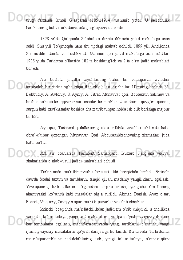 ulug’   farzandi   Ismoil   G’asparali   (1851í1914)   tushunib   yetdi.   U   jadidchilik
harakatining butun turk dunyosidagi «g’oyaviy otasi»dir.
  1898   yilda   Qo’qonda   Salohiddin   domla   ikkinchi   jadid   maktabiga   asos
soldi.   Shu   yili   To’qmoqda   ham   shu   tipdagi   maktab   ochildi.   1899   yili   Andijonda
Shamsiddin   domla   va   Toshkentda   Mannon   qori   jadid   maktabiga   asos   soldilar.
1903 yilda Turkiston o’lkasida 102 ta boshlang’ich va 2 ta o’rta jadid maktablari
bor edi.
  Asr   boshida   jadidlar   ziyolilarning   butun   bir   vatanparvar   avlodini
tarbiyalab   berishdek   og’ir   ishga   fidoiylik   bilan   kirishdilar.   Ularning   boshida   M.
Behbudiy, A. Avloniy, S. Ayniy, A. Fitrat, Munavvar qori, Bobooxun Salimov va
boshqa ko’plab taraqqiyoparvar insonlar turar edilar. Ular doimo quvg’in, qamoq,
surgun kabi xavf-hatarlar boshida charx urib turgan holda ish olib borishga majbur
bo’ldilar.
  Ayniqsa,   Toshkent   jadidlarining   otasi   sifatida   ziyolilar   o’rtasida   katta
obro’-e’tibor   qozongan   Munavvar   Qori   Abdurashidxonovning   xizmatlari   juda
katta bo’ldi.
  XX   asr   boshlarida   Toshkent,   Samarqand,   Buxoro,   Farg’ona   vodiysi
shaharlarida o’nlab «usuli jadid» maktablari ochildi.
  Turkistonda   ma’rifatparvarlik   harakati   ikki   bosqichda   kechdi.   Birinchi
davrda   feodal   tuzum   va   tartiblarini   tanqid   qilish,   madaniy   yangiliklarni   egallash,
Yevropaning   turli   tillarini   o’rganishni   targ’ib   qilish,   yangicha   ilm-fanning
ahamiyatini   ko’tarish   kabi   masalalar   olg’a   surildi.   Ahmad   Donish,   Avaz   o’tar,
Furqat, Muqimiy, Zavqiy singari ma’rifatparvarlar yetishib chiqdilar.
Ikkinchi   bosqichda   ma’rifatchilikdan   jadidizm   o’sib   chiqdiki,   u   endilikda
yangicha ta’lim-tarbiya, yangi usul maktablarini yo’lga qo’yish, dunyoviy ilmlarni
har   tomonlama   egallash,   maorif-madaniyatda   yangi   tartiblarni   o’rnatish,   yangi
ijtimoiy-siyosiy   masalalarni   qo’yish   darajasiga   ko’tarildi.   Bu   davrda   Turkistonda
ma’rifatparvarlik   va   jadidchilikning   turli,   yangi   ta’lim-tarbiya,   o’quv-o’qituv
