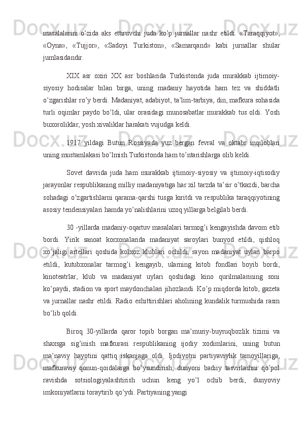 masalalarini   o’zida   aks   ettiruvchi   juda   ko’p   jurnallar   nashr   etildi.   «Taraqqiyot»,
«Oyna»,   «Tujjor»,   «Sadoyi   Turkiston»,   «Samarqand»   kabi   jurnallar   shular
jumlasidandir.
  XIX   asr   oxiri   XX   asr   boshlarida   Turkistonda   juda   murakkab   ijtimoiy-
siyosiy   hodisalar   bilan   birga,   uning   madaniy   hayotida   ham   tez   va   shiddatli
o’zgarishlar ro’y berdi. Madaniyat, adabiyot, ta’lim-tarbiya, din, mafkura sohasida
turli   oqimlar   paydo   bo’ldi,   ular   orasidagi   munosabatlar   murakkab   tus   oldi.   Yosh
buxoroliklar, yosh xivaliklar harakati vujudga keldi.
  1917   yildagi   Butun   Rossiyada   yuz   bergan   fevral   va   oktabr   inqiloblari
uning mustamlakasi bo’lmish Turkistonda ham to’ntarishlarga olib keldi.
  Sovet   davrida   juda   ham   murakkab   ijtimoiy-siyosiy   va   ijtimoiy-iqtisodiy
jarayonlar respublikaning milliy madaniyatiga har xil tarzda ta’sir o’tkazdi, barcha
sohadagi  o’zgartishlarni  qarama-qarshi  tusga kiritdi  va respublika  taraqqiyotining
asosiy tendensiyalari hamda yo’nalishlarini uzoq yillarga belgilab berdi.
  30 -yillarda madaniy-oqartuv masalalari tarmog’i kengayishda davom etib
bordi.   Yirik   sanoat   korxonalarida   madaniyat   saroylari   bunyod   etildi,   qishloq
xo’jaligi   artellari   qoshida   kolxoz   klublari   ochildi,   rayon   madaniyat   uylari   barpo
etildi,   kutubxonalar   tarmog’i   kengayib,   ularning   kitob   fondlari   boyib   bordi,
kinoteatrlar,   klub   va   madaniyat   uylari   qoshidagi   kino   qurilmalarining   soni
ko’paydi, stadion va sport maydonchalari jihozlandi. Ko’p miqdorda kitob, gazeta
va jurnallar  nashr  etildi. Radio  eshittirishlari  aholining kundalik turmushida  rasm
bo’lib qoldi.
  Biroq   30-yillarda   qaror   topib   borgan   ma’muriy-buyruqbozlik   tizimi   va
shaxsga   sig’inish   mafkurasi   respublikaning   ijodiy   xodimlarini,   uning   butun
ma’naviy   hayotini   qattiq   iskanjaga   oldi.   Ijodiyotni   partiyaviylik   tamoyillariga,
mafkuraviy   qonun-qoidalarga   bo’ysundirish,   dunyoni   badiiy   tasvirlashni   qo’pol
ravishda   sotsiologiyalashtirish   uchun   keng   yo’l   ochib   berdi,   dunyoviy
imkoniyatlarni toraytirib qo’ydi. Partiyaning yangi 