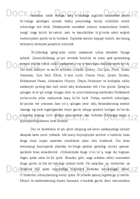 turmushni   madh   etishga,   xalq   o’tmishiga   nigilistik   munosabat   paydo
bo’lishiga   qaratilgan   siyosati   badiiy   jarayondagi   tarixiy   izchillikni   unutib
yuborishga   olib   keldi.   Madaniyatda   murakkab   ijtimoiy   muammolarni   bezatib,
yengil   tusga   kiritib   ko’rsatish,   xato   va   kamchiliklar   to’g’risida   sukut   saqlash
tendensiyalari  paydo bo’la boshladi. Oqibatda hayotiy haqiqat buzilib, san’atning
tarbiyaviy salohiyati pasaytirib yuborildi.
  30-yillardagi   qatag’onlar   milliy   madaniyat   uchun   dahshatli   fojiaga
aylandi.   Qonunchilikning   qo’pol   ravishda   buzilishi   va   inson   qadr-qimmatning
poymol etilishi tufayli milliy madaniyat o’rni to’lmaydigan darajada zavol ko’rdi.
Iste’dodli   adabiyot   va   san’at   arboblari   Abdulla   Qodiriy,   Cho’lpon,   Fitrat,   Shokir
Sulayman,   Ziyo   Said,   Elbek,   A’zam   Ayub,   Usmon   Nosir,   Qosim   Sorokin,
Muhammad   Hasan,   Abdusalom   Niyoziy,   Otajon   Hoshimov   va   boshqalar   milliy
madaniyat   quchog’idan   uzib   olinib   xalq   dushmanlari   deb   e’lon   qilindi.   Qatag’on
qilingan va ta’qib ostiga olingan shoir va yozuvchilarning asarlaridan foydalanish
necha-necha   yillar   mobaynida   taqiq   bo’lib   turdi.   Nohaq   unuttirib   yuborilgan,
ko’pincha   esa   jismonan   ham   yo’q   qilingan   jasur   xalq   farzandlarining   asarlari
shaxsga   sig’inish   tugatilganidan   keyin   garchi   xalqqa   qaytarib   berilgan   bo’lsa-da,
o’limidan   keyingi   hech   qanday   shon-shuhrat   ular   boshidan   kechirgan   taxqir-u
qiynoqlarning alamini bosa olmaydi.
  Din   va   dindorlarni   ta’qib   qilish   xalqning   ma’naviy   madaniyatiga   nihoyat
darajada   katta   zavol   yetkazdi.   Ma’muriy-buyruqbozlik   tartiboti   o’rnatilishi   bilan
dinga   ilmiy   nuqtai   nazardan   yondoshish   inkor   etila   boshlandi.   Din   bilan
ateizmning   dunyoqarash   jihatidan   bir-biriga   qarama   qarshiligi   siyosiy   qarama-
qarshilik   bilan   almashtirildi.   «Sotsializmda   dinga   o’rin   yo’q,   unga   din   begona»
degan   qoida   ustun   bo’lib   qoldi.   Shunday   qilib,   unga   nisbatan   salbiy   munosabat
dinga   qarshi   zo’rlik   ko’rsatishga   aylanib   ketdi.   Na   masjidlar,   na   cherkovlar,   na
dindorlar   shu   qadar   miqyosdagi   ta’qiblarni   boshidan   kechirmagan   edilar.
O’zbekiston ruhoniylarining asosiy qismi 30-yillarda qamoq lagerlariga jo’natildi.
Masjid   va   madrasalarning   deyarli   hammasi   o’tmishda   garchi   diniy   marosimlarni