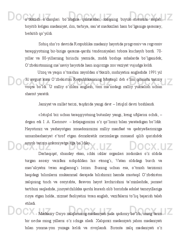 o’tkazish   o’choqlari   bo’libgina   qolmasdan,   xalqning   buyuk   merosini   saqlab,
boyitib kelgan madaniyat, ilm, tarbiya, san’at markazlari ham bo’lganiga qaramay,
berkitib qo’yildi.
  Sobiq sho’ro davrida Respublika madaniy hayotida progressiv va regressiv
taraqqiyotning  bir-biriga  qarama-qarshi  tendensiyalari  tobora kuchayib  bordi. 70-
yillar   va   80-yillarning   birinchi   yarmida,   xuddi   boshqa   sohalarda   bo’lganidek,
O’zbekistonning ma’naviy hayotida ham inqirozga xos vaziyat vujudga keldi.
Uzoq va yaqin o’tmishni xayoldan o’tkazib, mohiyatini anglashda 1991 yil
31 avgust  kuni  O’zbekiston  Respublikasining  Mustaqil  deb e’lon qilinishi  tarixiy
voqea   bo’ldi.   U   milliy   o’zlikni   anglash,   tom   ma’nodagi   milliy   yuksalish   uchun
sharoit yaratdi.
  Jamiyat va millat tarixi, taqdirida yangi davr – Istiqlol davri boshlandi.
  «Istiqlol biz uchun taraqqiyotning butunlay yangi, keng ufqlarini ochdi, –
degan  edi  I.  A.  Karimov.  –  kelajagimizni   o’z  qo’limiz  bilan  yaratadigan  bo’ldik.
Hayotimiz   va   yashayotgan   xonadonimizni   milliy   manfaat   va   qadriyatlarimizga
umumbashariyat   e’tirof   etgan   demokratik   mezonlarga   monand   qilib   qurishdek
noyob tarixiy imkoniyatga ega bo’ldik».
  Darhaqiqat,   shunday   ekan,   ichki   ishlar   organlari   xodimlari   o’z   oldida
turgan   asosiy   vazifani   sidqidildan   his   etmog’i,   Vatan   oldidagi   burch   va
mas’uliyatni   teran   anglamog’i   lozim.   Buning   uchun   esa,   o’tmish   tariximiz
haqidagi   bilimlarni   mukammal   darajada   bilishimiz   hamda   mustaqil   O’zbekiston
xalqining   tinch   va   osoyishta,   faravon   hayot   kechirishini   ta’minlashda,   jamoat
tartibini saqlashda, jinoyatchilikka qarshi kurash olib borishda adolat tamoyillariga
rioya etgan holda, xizmat faoliyatini teran anglab, vazifalarni to’liq bajarish talab
etiladi.
  Markaziy Osiyo xalqlarining madaniyati juda qadimiy bo’lib, uning tarixi
bir   necha   ming   yillarni   o’z   ichiga   oladi.   Xalqimiz   madaniyati   jahon   madaniyati
bilan   yonma-yon   yuzaga   keldi   va   rivojlandi.   Bironta   xalq   madaniyati   o’z
