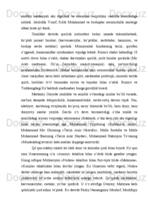 moddiy   madaniyati   aks   etgiriladi   va   rassomlar   voqyelikni   realistik   tasvirlashga
intiladi.   Jaloliddii   Yusuf,   Keldi   Muhammad   va   boshqalar   rassomchilik   san'atiga
ulkan hissa qo’shadi,
Xonliklar   davrida   qurilish   inshootlari   turlari   yanada   takomillashadi,
ko’plab   jamoat   binolari   (karvonsaroylar,   ko’priklar,   sardobalar,   hammom,   va
boshqa   savdo   rastalari)   quriladi.   Monumental   binolarning   tarixi,   qiyofasi
o’zgaradi, hunarmandlar uyushmalari vujudga keladi. Buxoro shahri balandligi 10
metrli   devor   bilan   o’ralib,   shahar   darvozalari   qurildi,   yirik   binolar   qurshida   (Mir
Arab   madrasasi,   Xo’ja   Zayniddin   masjid-xonaqosi)   xalq   me'morchiligi
an'analaridan   foydalanildi.   Shahar   tashqarisida   ham   monumental   binolar   qurildi.
Jome' masjidlari saroy kabi serhasham qilib, madrasalar peshtoqli, minorali tarzda
qurib,   hovlilari   to’rt   tomondan   ayvon   va   hujralar   bilan   o’raldi.   Buxoro   va
Toshkengdagi Ko’kaldosh madrasalari bunga guvohlik beradi.
Markaziy   Osiyoda   xonliklar   va   amirlik   o’rtasidagi   nizolar   bo’lib   tursada,
ma'lum   darajada   dehqonchilik,   hunarmandchilik,   savdo-sotiq   davom   topdi.   Fan,
adabiyot,   san'atning   rivojlanishi   ko’proq   saroy   doirasida   bo’lib,   ham   diniy,   ham
dunyoviy   asarlar   yozildi.   Garchi   o’z   davri   tarixnavisligi   o’sha   xonlik   va
amirlikdagi siyosiy voqyealar salnomasini ifodalaydi, o’sha davr ruhi aks etganligi
bilan   tarixiy   ahamiyatga   ega.   Muhammad   Yoqubning   «Gulshan-ul   mulk»,
Muhammad   Mir   Olimning   «Tarixi   Amir   Nasrullo»,   Mulla   Ibodulla   va   Mulla
Muhammad   Sharining   «Tarixi   amir   Haydar»,   Muhammad   Hakimjon   To’raning
«Muntaxabug tavorix» kabi asarlari diqqatga sazovordir.
Qo’qon adabiy muhiti ko’nlab shoir va shoiralar ijodi bilan boyidi. Ko’qon
xoni   Umarxonning   o’zi   «Amiriy»   tahallusi   bilan   o’zbek   tilida   gazallar   yozgan.
Uning   rafiqasi   Mohlaroyim   «Nodira»   tahallusi   bilan   fors-tojik   tilida   «Maknuna»,
«Komila»   tahalluslari   bilan   she'rlar   yozgan.   Eri   Umarxon   vafot   etgach,   Nodira
davlat ishlariga ham aralanshb, mamlakat xo’jaligini yaxshilash, madaniy hayotni
jonlantirish   bo’yicha   muhim   tadbirlarni   amalga   oshirdi.   Qo’qonda   madrasalar,
karvonsaroylar,   rastalar,   yo’llar   qurdirdi.   U   o’z   atrofiga   Uvaysiy,   Mahzuna   kabi
qobiliyatli ijod ahlini to’pladi. Bu davrda Fazliy Namangoniy Mushrif, Mushfiqiy 