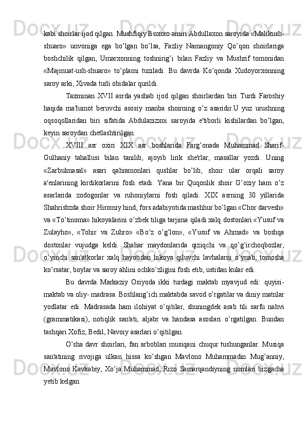kabi shoirlar ijod qilgan. Mushfiqiy Buxoro amiri Abdullaxon saroyida «Malikush-
shuaro»   unvoniga   ega   bo’lgan   bo’lsa,   Fazliy   Namangoniy   Qo’qon   shoirlariga
boshchilik   qilgan,   Umarxonning   toshnirig’i   bilan   Fazliy   va   Mushrif   tomonidan
«Majmuat-ush-shuaro»   to’plami   tuziladi.   Bu   davrda   Ko’qonda   Xudoyorxonning
saroy  ar ki, Xivada turli obidalar qurildi.
Taxminan   XVII   asrda   yashab   ijod   qilgan   shoirlardan   biri   Turdi   Faroshiy
haqida   ma'lumot   beruvchi   asosiy   manba   shoir ning   o’z   asaridir.U   yuz   urushning
oqsoqollaridan   biri   sifatida   Abdulazizxoi   saroyida   e'tiborli   kishilardan   bo’lgan,
keyin saroydan chetlashtirilgan.
XVIII   asr   oxiri   XIX   asr   boshlarida   Farg’onada   Muhammad   Sharif-
Gulhaniy   tahallusi   bilan   tanilib,   ajoyib   lirik   she'rlar,   masallar   yozdi.   Uning
«Zarbulmasal»   asari   qahramonlari   qushlar   bo’lib,   shoir   ular   orqali   saroy
a'enlarining   kirdikorlarini   fosh   etadi.   Yana   bir   Quqonlik   shoir   G’oziy   ham   o’z
asarlarida   zodogonlar   va   ruhoniylarni   fosh   qiladi.   XIX   asrning   30   yillarida
Shahrisbzda shoir Hiromiy hind, fors adabiyotida mashhur bo’lgan «Chor darvesh»
va «To’tinoma» hikoyalarini o’zbek tiliga tarjima qiladi xalq dostonlari «Yusuf va
Zulayho»,   «Tohir   va   Zuhro»   «Bo’z   o’g’lon»,   «Yusuf   va   Ahmad»   va   boshqa
dostonlar   vujudga   keldi.   Shahar   maydonlarida   qiziqchi   va   qo’g’irchoqbozlar,
o’yinchi   san'atkorlar   xalq   hayotidan   hikoya   qiluvchi   lavhalarni   o’ynab,   tomosha
ko’rsatar, boylar va saroy ahlini ochko’zligini fosh etib, ustidan kular edi.
Bu   davrda   Markaziy   Osiyoda   ikki   turdagi   maktab   myavjud   edi:   quyisi-
maktab va oliy- madrasa. Boshlang’ich maktabda  sav od o’rgatilar va diniy matnlar
yodlatar   edi.   Madrasada   ham   ilohiyat   o’qitilar,   shuningdek   arab   tili   sarfu   nahvi
(grammatikasi),   notiqlik   san'ati,   aljabr   va   handasa   asoslari   o’rgatilgan.   Bundan
tashqari Xofiz, Bedil, Navoiy asarlari o’qitilgan.
O’sha  davr   shoirlari,  fan  arboblari   musiqani   chuqur   tushunganlar.  Musiqa
san'atining   rivojiga   ulkan   hissa   ko’shgan   Mavlono   Muhammadin   Mug’anniy,
Mavlono   Kavkabiy,   Xo’ja   Muhammad,   Rizo   Samarqandiyning   nomlari   bizgacha
yetib kelgan.