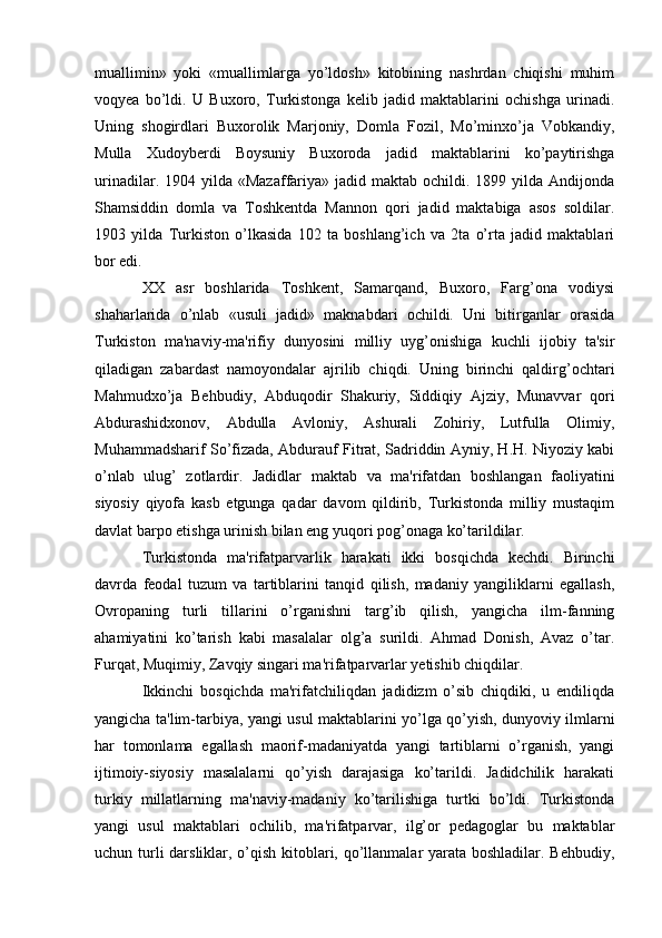 muallimin»   yoki   «muallimlarga   yo’ldosh»   kitobining   nashrdan   chiqishi   muhim
voqyea   bo’ldi.   U   Buxoro,   Turkistonga   kelib   jadid   maktablarini   ochishga   urinadi.
Uning   shogirdlari   Buxorolik   Marjoniy,   Domla   Fozil,   Mo’minxo’ja   Vobkandiy,
Mulla   Xudoyberdi   Boysuniy   Buxoroda   jadid   maktablarini   ko’paytirishga
urinadilar.  1904 yilda  «Mazaffariya»  jadid  maktab ochildi.  1899 yilda  Andijonda
Shamsiddin   domla   va   Toshkentda   Mannon   qori   jadid   maktabiga   asos   soldilar.
1903   yilda   Turkiston   o’lkasida   102   ta   boshlang’ich   va   2ta   o’rta   jadid   maktablari
bor edi.
XX   asr   boshlarida   Toshkent,   Samarqand,   Buxoro,   Farg’ona   vodiysi
shaharlarida   o’nlab   «usuli   jadid»   maknabdari   ochildi.   Uni   bitirganlar   orasida
Turkiston   ma'naviy-ma'rifiy   dunyosini   milliy   uyg’onishiga   kuchli   ijobiy   ta'sir
qiladigan   zabardast   namoyondalar   ajrilib   chiqdi.   Uning   birinchi   qaldirg’ochtari
Mahmudxo’ja   Behbudiy,   Abduqodir   Shakuriy,   Siddiqiy   Ajziy,   Munavvar   qori
Abdurashidxonov,   Abdulla   Avloniy,   Ashurali   Zohiriy,   Lutfulla   Olimiy,
Muhammadsharif So’fizada, Abdurauf Fitrat, Sadriddin Ayniy, H.H. Niyoziy kabi
o’nlab   ulug’   zotlardir.   Jadidlar   maktab   va   ma'rifatdan   boshlangan   faoliyatini
siyosiy   qiyofa   kasb   etgunga   qadar   davom   qildirib,   Turkistonda   milliy   mustaqim
davlat barpo etishga urinish bilan eng yuqori pog’onaga ko’tarildilar.
Turkistonda   ma'rifatparvarlik   harakati   ikki   bosqichda   kechdi.   Birinchi
davrda   feodal   tuzum   va   tartiblarini   tanqid   qilish,   madaniy   yangiliklarni   egallash,
Ovropaning   turli   tillarini   o’rganishni   targ’ib   qilish,   yangicha   ilm-fanning
ahamiyatini   ko’tarish   kabi   masalalar   olg’a   surildi.   Ahmad   Donish,   Avaz   o’tar.
Furqat, Muqimiy, Zavqiy singari ma'rifatparvarlar yetishib chiqdilar.
Ikkinchi   bosqichda   ma'rifatchiliqdan   jadidizm   o’sib   chiqdiki,   u   endiliqda
yangicha ta'lim-tarbiya, yangi usul maktablarini yo’lga qo’yish, dunyoviy ilmlarni
har   tomonlama   egallash   maorif-madaniyatda   yangi   tartiblarni   o’rganish,   yangi
ijtimoiy-siyosiy   masalalarni   qo’yish   darajasiga   ko’tarildi.   Jadidchilik   harakati
turkiy   millatlarning   ma'naviy-madaniy   ko’tarilishiga   turtki   bo’ldi.   Turkistonda
yangi   usul   maktablari   ochilib,   ma'rifatparvar,   ilg’or   pedagoglar   bu   maktablar
uchun turli  darsliklar, o’qish kitoblari, qo’llanmalar yarata boshladilar. Behbudiy,