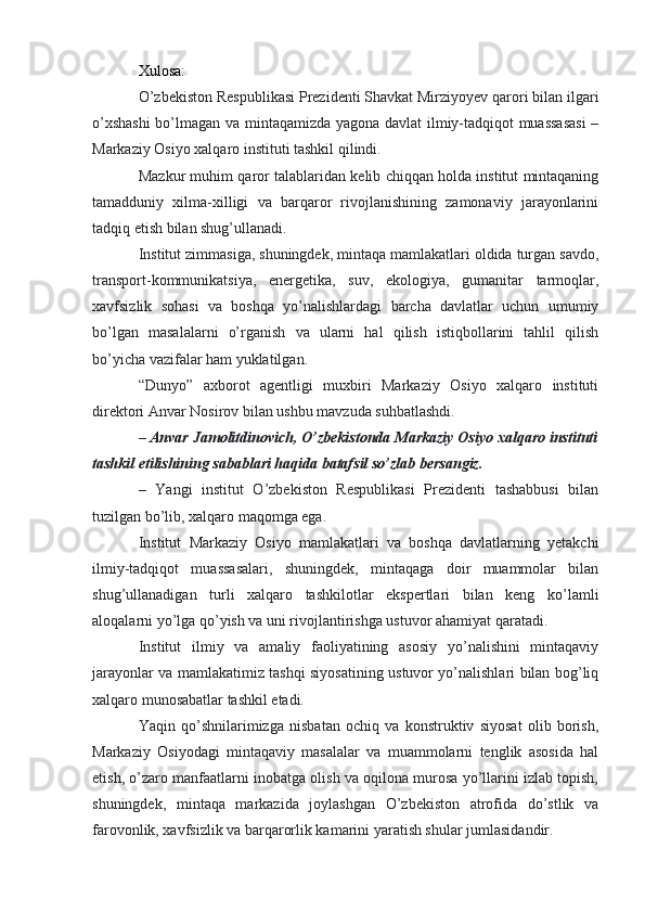 Xulosa:
O’zbekiston Respublikasi Prezidenti Shavkat Mirziyoyev qarori bilan ilgari
o’xshashi  bo’lmagan va mintaqamizda yagona davlat ilmiy-tadqiqot muassasasi  –
Markaziy Osiyo xalqaro instituti tashkil qilindi.
Mazkur muhim qaror talablaridan kelib chiqqan holda institut mintaqaning
tamadduniy   xilma-xilligi   va   barqaror   rivojlanishining   zamonaviy   jarayonlarini
tadqiq etish bilan shug’ullanadi.
Institut zimmasiga, shuningdek, mintaqa mamlakatlari oldida turgan savdo,
transport-kommunikatsiya,   energetika,   suv,   ekologiya,   gumanitar   tarmoqlar,
xavfsizlik   sohasi   va   boshqa   yo’nalishlardagi   barcha   davlatlar   uchun   umumiy
bo’lgan   masalalarni   o’rganish   va   ularni   hal   qilish   istiqbollarini   tahlil   qilish
bo’yicha vazifalar ham yuklatilgan.
“Dunyo”   axborot   agentligi   muxbiri   Markaziy   Osiyo   xalqaro   instituti
direktori Anvar Nosirov bilan ushbu mavzuda suhbatlashdi.
–   Anvar Jamolitdinovich, O’zbekistonda Markaziy Osiyo xalqaro instituti
tashkil etilishining sabablari haqida batafsil so’zlab bersangiz.
–   Yangi   institut   O’zbekiston   Respublikasi   Prezidenti   tashabbusi   bilan
tuzilgan bo’lib, xalqaro maqomga ega.
Institut   Markaziy   Osiyo   mamlakatlari   va   boshqa   davlatlarning   yetakchi
ilmiy-tadqiqot   muassasalari,   shuningdek,   mintaqaga   doir   muammolar   bilan
shug’ullanadigan   turli   xalqaro   tashkilotlar   ekspertlari   bilan   keng   ko’lamli
aloqalarni yo’lga qo’yish va uni rivojlantirishga ustuvor ahamiyat qaratadi.
Institut   ilmiy   va   amaliy   faoliyatining   asosiy   yo’nalishini   mintaqaviy
jarayonlar va mamlakatimiz tashqi siyosatining ustuvor yo’nalishlari bilan bog’liq
xalqaro munosabatlar tashkil etadi.
Yaqin   qo’shnilarimizga   nisbatan   ochiq   va   konstruktiv   siyosat   olib   borish,
Markaziy   Osiyodagi   mintaqaviy   masalalar   va   muammolarni   tenglik   asosida   hal
etish, o’zaro manfaatlarni inobatga olish va oqilona murosa yo’llarini izlab topish,
shuningdek,   mintaqa   markazida   joylashgan   O’zbekiston   atrofida   do’stlik   va
farovonlik, xavfsizlik va barqarorlik kamarini yaratish shular jumlasidandir. 