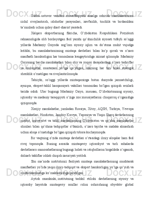 Ushbu   ustuvor   vazifani   muvaffaqiyatli   amalga   oshirish   mamlakatimizni
izchil   rivojlantirish,   islohotlar   jarayonlari,   xavfsizlik,   tinchlik   va   birdamlikni
ta minlash uchun qulay shart-sharoit yaratadi.ʼ
Xalqaro   ekspertlarning   fikricha,   O’zbekiston   Respublikasi   Prezidenti
rahnamoligida   olib   borilayotgan   faol   yaxshi   qo’shnichilik   siyosati   tufayli   so’nggi
yillarda   Markaziy   Osiyoda   sog’lom   siyosiy   iqlim   va   do’stona   muhit   vujudga
keldiki,   bu   mamlakatimizning   mintaqa   davlatlari   bilan   ko’p   qirrali   va   o’zaro
manfaatli hamkorligini har tomonlama kengaytirishga xizmat qilmoqda. Markaziy
Osiyoning barcha mamlakatlari bilan oliy va yuqori darajalardagi o’zaro tashriflar
va   muloqotlar   muntazam   yo’lga   qo’yilgan,   ularning   har   biri   bilan   strategik
sheriklik o’rnatilgan va rivojlantirilmoqda.
Tabiiyki,   so’nggi   yillarda   mintaqamizga   butun   dunyoda   jamoatchiligi,
ayniqsa,   ekspert-tahlil   hamjamiyati   vakillari   tomonidan   bo’lgan   qiziqish   sezilarli
tarzda   oshdi.   Ular   bugungi   Markaziy   Osiyo,   xususan,   O’zbekistonning   siyosiy,
iqtisodiy va madaniy taraqqiyoti o’ziga xos xususiyatlarini chuqurroq o’rganishga
qiziqmoqda.
Xorijiy   mamlakatlar,   jumladan   Rossiya,   Xitoy,   AQSH,   Turkiya,   Yevropa
mamlakatlari, Hindiston, Janubiy Koreya, Yaponiya va Yaqin Sharq davlatlarining
institut,   universitet   va   tahlil   markazlarining   O’zbekiston   va   qo’shni   mamlakatlar
olimlari   bilan   qo’shma   tadqiqotlar   o’tkazish,   o’zaro   tajriba   va   malaka   almashish
uchun aloqa o’rnatishga bo’lgan qiziqish tobora kuchaymoqda.
Bir   vaqtning  o’zida   mintaqa   davlatlari  o’rtasidagi  ilmiy  aloqalar   ham   faol
rivoj   topmoqda.   Buning   asosida   mintaqaviy   iqtisodiyot   va   turli   sohalarda
davlatlararo munosabatlarning bugungi holati va istiqbollarini birgalikda o’rganish,
dolzarb takliflar ishlab chiqish zaruriyati yotibdi.
Shu   ma noda   institutimiz   faoliyati   mintaqa   mamlakatlarining   mushtarak	
ʼ
manfaatlari yo’lida yaqin ilmiy-tadqiqot va ekspert hamkorligini yo’lga qo’yish va
mustahkamlashga ko’maklashishga qaratilgan.
Aytish   mumkinki,   institutning   tashkil   etilishi   davlatlarning   siyosiy   va
iqtisodiy   hayotida   mintaqaviy   omillar   rolini   oshirishning   obyektiv   global