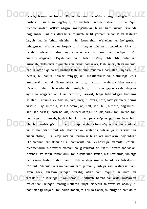 4beradi,   takomillashtiradi.   O‘quvchilar   nutqini   o‘stirishning   mashg‘ulotning
boshqa   turlari   bilan   bog‘liqligi.   O‘quvchilar   nutqini   o‘stirish   boshqa   o‘quv
predmetlaridan   o‘tkaziladigan   mashg‘ulotlar   bilan   ham   uzviy   ravishda
bog‘lanadi.   Ona   tili   darslarida   o‘quvchilar   til   yordamida   tabiat   va   kishilar
hayoti   haqida   bilim   oladilar:   ular   kuzatishni,   o‘ylashni   va   ko‘rganlari,
eshitganlari,   o‘qiganlari   haqida   to‘g‘ri   bayon   qilishni   o‘rganadilar.   Ona   tili
darslari   bolalar   lug‘atini   boyitishga   samarali   yordam   beradi,   nutqni   to‘g‘ri
tuzishni   o‘rgatadi.   O‘qish   darsi   va   u   bilan   bog‘liq   holda   olib   boriladigan
kuzatish, ekskursiya o‘quvchilarga tabiat hodisalari, kishilar hayoti va mehnati
haqida, axloq qoidalari, boshqa kishilar bilan muomala normalari haqida bilim
beradi;   bu   darsda   bolalar   nutqiga,   uni   shakllantirish   va   o‘stirishga   keng
imkoniyat   mavjud.   Grammatika   va   to‘g‘ri   yozuv   darslarida   tilni   maxsus
o‘rganish bilan bolalar  alohida tovush, bo‘g‘in, so‘z va gaplarni  eshitishga  va
aytishga   o‘rganadilar.   Ular   predmet,   harakat,   belgi   bildiradigan   ko‘pgina
so‘zlarni, shuningdek, tovush, harf, bo‘g‘in, o‘zak, so‘z, so‘z yasovchi, forma
yasovchi,   qo‘shimcha,   so‘z   turkumi,   ot,   sifat,   son,   fe’l,   olmosh,   bog‘lovchi,
gap, gap bo‘lagi, bosh bo‘lak, ikkinchi darajali bo‘lak, darak gap, so‘roq gap,
undov   gap;   turlanish,   bosh   kelishik   singari   juda   ko‘p   yangi   terminlarni   bilib
oladilar. Boshlang‘ich sinfdagi boshqa darslarda ham o‘quvchilar nutqi xilma-
xil   so‘zlar   bilan   boyitiladi.   Matematika   darslarida   bolalar   yangi   tasavvur   va
tushunchalar,   juda   ko‘p   so‘z   va   terminlar   bilan   o‘z   nutqlarini   boyitadilar.
O‘quvchilar   tabiatshunoslik   darslarida   va   ekskursiya   vaqtida   ko‘rgan
predmetlarini   o‘qituvchi   yordamida   guruhlaydilar,   ularni   o‘zaro   taqqoslab,
o‘xshash   va   farqli   tomonlarini   topib   aytadilar.   Bular,   o‘z   navbatida,   tabiatga
oid   ayrim   tushunchalarni   aniq   bilib   olishga   imkon   beradi   va   tafakkurini
o‘stiradi. Mehnat va rasm darslari ham, jismoniy tarbiya, ashula darslari ham,
shuningdek,   darsdan   tashqari   mashg‘ulotlar   ham   o‘quvchilar   nutqi   va
tafakkurini   o‘stirishga   imkon   beradi.   O‘qituvchi   barcha   darslarda,   sinfdan   va
maktabdan   tashqari   mashg‘ulotlarda   faqat   orfoepik   talaffuz   va   adabiy   til
normalariga rioya qilgan holda ifodali, ta’sirli so‘zlashi, shuningdek, ham doim