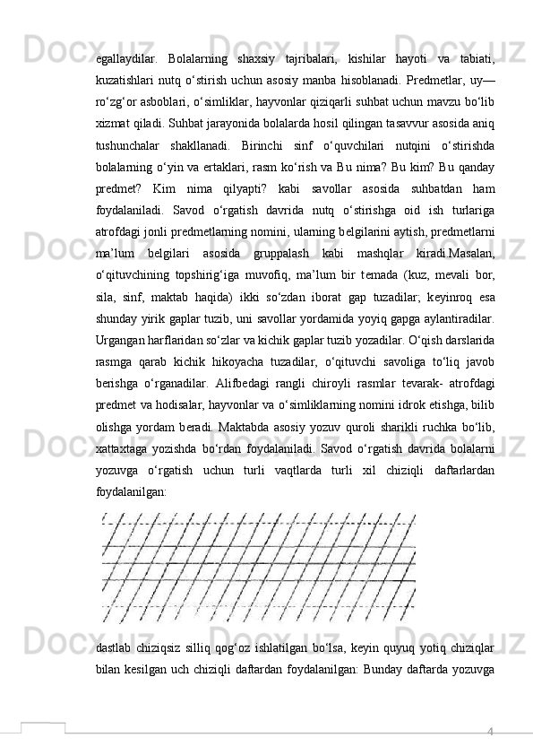 4egallaydilar.   Bolalarning   shaxsiy   tajribalari,   kishilar   hayoti   va   tabiati,
kuzatishlari   nutq   o‘stirish   uchun   asosiy   manba   hisoblanadi.   Pr е dm е tlar,   uy—
ro‘zg‘or asboblari, o‘simliklar, hayvonlar qiziqarli suhbat uchun mavzu bo‘lib
xizmat qiladi. Suhbat jarayonida bolalarda hosil qilingan tasavvur asosida aniq
tushunchalar   shakllanadi.   Birinchi   sinf   o‘quvchilari   nutqini   o‘stirishda
bolalarning o‘yin va ertaklari, rasm  ko‘rish va Bu nima? Bu kim? Bu qanday
pr е dm е t?   Kim   nima   qilyapti?   kabi   savollar   asosida   suhbatdan   ham
foydalaniladi.   Savod   o‘rgatish   davrida   nutq   o‘stirishga   oid   ish   turlariga
atrofdagi jonli pr е dm е tlarning nomini, ularning b е lgilarini aytish, pr е dm е tlarni
ma’lum   b е lgilari   asosida   gruppalash   kabi   mashqlar   kiradi.Masalan,
o‘qituvchining   topshirig‘iga   muvofiq,   ma’lum   bir   t е mada   (kuz,   m е vali   bor,
sila,   sinf,   maktab   haqida)   ikki   so‘zdan   iborat   gap   tuzadilar;   k е yinroq   esa
shunday yirik gaplar tuzib, uni savollar yordamida yoyiq gapga aylantiradilar.
Urgangan harflaridan so‘zlar va kichik gaplar tuzib yozadilar. O‘qish darslarida
rasmga   qarab   kichik   hikoyacha   tuzadilar,   o‘qituvchi   savoliga   to‘liq   javob
b е rishga   o‘rganadilar.   Alifb е dagi   rangli   chiroyli   rasmlar   t е varak-   atrofdagi
pr е dm е t va hodisalar, hayvonlar va o‘simliklarning nomini idrok etishga, bilib
olishga   yordam   b е radi.   Maktabda   asosiy   yozuv   quroli   sharikli   ruchka   bo‘lib,
xattaxtaga   yozishda   bo‘rdan   foydalaniladi.   Savod   o‘rgatish   davrida   bolalarni
yozuvga   o‘rgatish   uchun   turli   vaqtlarda   turli   xil   chiziqli   daftarlardan
foydalanilgan: 
dastlab   chiziqsiz   silliq   qog‘oz   ishlatilgan   bo‘lsa,   keyin   quyuq   yotiq   chiziqlar
bilan kesilgan uch chiziqli  daftardan foydalanilgan:  Bunday daftarda yozuvga 