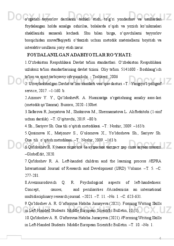 4o‘rgatish   tayyorlov   darslarini   tashkil   etish,   to‘g‘ri   yondashuv   va   usullardan
foydalangan   holda   amalga   oshirilsa,   bolalarda   o‘qish   va   yozish   ko‘nikmalari
shakllanishi   samarali   kechadi.   Shu   bilan   birga,   o‘quvchilarni   tayyorlov
bosqichidan   muvaffaqiyatli   o‘tkazish   uchun   metodik   materiallarni   boyitish   va
interaktiv usullarni joriy etish zarur. 
  FOYDALANILGAN ADABIYOTLAR RO‘YHATI:
1.O‘zbekiston   Respublikasi   Davlat   ta'lim   standartlari.   O‘zbekiston   Respublikasi
uzluksiz ta'lim  standartlarining davlat  tizimi. Oliy ta'lim. 5141600 - Boshlang‘ich
ta'lim va sport-tarbiyaviy ish yunalishi. - Toshkent: 2006 
2. Uzviylashtirilgan Davlat ta’lim standarti vao‘quv dasturi –T.: Yangiyo‘l poligraf
service, 2017. –1-160. b.
2.Azimov  Y.  Y.,  Qo‘ldoshevR.  A.  Husnixatga  o‘rgatishning  amaliy  asos-lari
(metodik qo‘llanma). Buxoro, 2020.-130bet.
3.Safarova R.,Inoyatova M., Shokirova M., Shermamatova L. Alifbekitobi (1-sinf
uchun darslik). –T.:O‘qituvchi, 2019. –80 b.
4.Sh., Sariyev Sh. Ona tili o‘qitish metodikasi. –T.: Noshir, 2009. –163 b.
5.Qosimova   K.,   Matjonov   S.,   G‘ulomova   X.,   Yo‘ldosheva   Sh.,   Sariyev   Sh.
Ona  tili  o‘qitish metodikasi. –T.: Noshir, 2009. –163 b.
6.Qo'ldoshev R.  К макиӯ   педагог	ӣ   ба   к дакони	ӯ   чапдаст   дар   соли   якуми   хониш .
–GlobeEdit, 2020.
7.Qo'ldoshev   R.   A.   Left-handed   children   and   the   learning   process   //EPRA
International   Journal   of   Research   and   Development   (IJRD)   Volume.   – Т .   5.   – С .
277-281.
8.Avezmurodovich       Q.       R.       Psychological       aspects       of       left-handedness:
Concept,       causes,       and   peculiarities   //Academicia:   an   international
multidisciplinary research journal. –2021. – Т . 11. –No. 1. – С . 623-631.
9.Qo’ldoshev A. R. G’aforovna Habiba Jumayeva.(2021). Forming Writing Skills
in Left-Handed Students. Middle European Scientific Bulletin, 10 (1).
10.Qo'ldoshev A. R. G'aforovna Habiba Jumayeva.(2021) //Forming Writing Skills
in Left-Handed Students. Middle European Scientific Bulletin. – Т . 10. –No. 1.