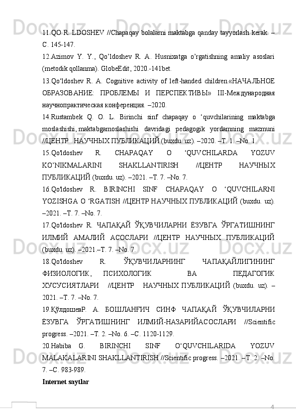 411.QO R. LDOSHEV //Chapaqay  bolalarni maktabga qanday tayyorlash kerak. –
С . 145-147.
12.Azimov   Y.   Y.,   Qo’ldoshev   R.   A.   Husnixatga   o’rgatishning   amaliy   asoslari
(metodik qollanma). GlobeEdit , 2020.-141 bet .
13. Qo ‘ ldoshev   R .   A .   Cognitive   activity   of   left - handed   children .«НАЧАЛЬНОЕ
ОБРАЗОВАНИЕ:   ПРОБЛЕМЫ   И   ПЕРСПЕКТИВЫ»   III -Международная
научнопрактическая конференция. –2020.
14. Rustambek   Q .   O .   L .   Birinchi   sinf   chapaqay   o   ‘ quvchilarining   maktabga
moslashishi ,  maktabgamoslashishi     davridagi     pedagogik     yordamning     mazmuni
//ЦЕНТР   НАУЧНЫХ ПУБЛИКАЦИЙ ( buxdu .  uz ). –2020. –Т. 1. – No . 1.
15. Qo ' ldoshev     R .     CHAPAQAY     O     ‘ QUVCHILARDA     YOZUV
KO ’ NIKMALARINI   SHAKLLANTIRISH   //ЦЕНТР   НАУЧНЫХ
ПУБЛИКАЦИЙ ( buxdu .  uz ). –2021. –Т. 7. – No . 7.
16. Qo ' ldoshev   R .   BIRINCHI   SINF   CHAPAQAY   O   ‘ QUVCHILARNI
YOZISHGA   O   ‘ RGATISH   //ЦЕНТР НАУЧНЫХ ПУБЛИКАЦИЙ  ( buxdu .   uz ).
–2021. –Т. 7. – No . 7.
17. Qo ' ldoshev     R .  ЧАПАҚАЙ  ЎҚУВЧИЛАРНИ  ЁЗУВГА  ЎРГАТИШНИНГ
ИЛМИЙ   АМАЛИЙ   АСОСЛАРИ   //ЦЕНТР   НАУЧНЫХ   ПУБЛИКАЦИЙ
( buxdu .  uz ). –2021.–Т. 7. – No . 7.
18. Qo ' ldoshev       R .       ЎҚУВЧИЛАРНИНГ       ЧАПАҚАЙЛИГИНИНГ
ФИЗИОЛОГИК,   ПСИХОЛОГИК       ВА       ПЕДАГОГИК
ХУСУСИЯТЛАРИ       //ЦЕНТР       НАУЧНЫХ   ПУБЛИКАЦИЙ   ( buxdu .   uz ).   –
2021. –Т. 7. – No . 7.
19.ҚўлдошевР.     А.     БОШЛАНҒИЧ     СИНФ     Ч A П A Қ A Й     ЎҚУВЧИЛ A РНИ
ЁЗУВГ A   ЎРГ A ТИШНИНГ   ИЛМИЙ-Н A З A РИЙ A С O СЛ A РИ   // Scientific
progress . –2021. –Т. 2. – No . 6. –С. 1120-1129.
20.Habiba   G.     BIRINCHI     SINF     O‘QUVCHILARIDA     YOZUV
MALAKALARINI SHAKLLANTIRISH //Scientific progress. –2021. – Т . 2. –No.
7. – С . 983-989.
Internet saytlar