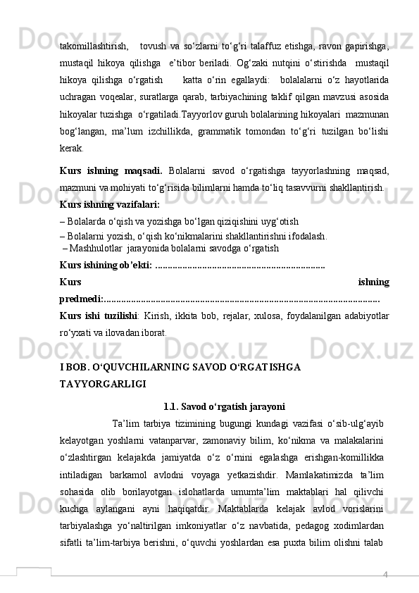 4takomillashtirish,       tovush   va   so‘zlarni   to‘g‘ri   talaffuz   etishga,   ravon   gapirishga,
mustaqil   hikoya   qilishga     e’tibor   beriladi.   O g‘zaki   nutqini   o‘stirishda     mustaqil
hikoya   qilishga   o‘rgatish         katta   o‘rin   egallaydi:     bolalalarni   o‘z   hayotlarida
uchragan   voqealar,   suratlarga   qarab,   tarbiyachining   taklif   qilgan   mavzusi   asosida
hikoyalar tuzishga  o‘rgatiladi.Tayyorlov guruh bolalarining hikoyalari  mazmunan
bog‘langan,   ma’lum   izchillikda,   grammatik   tomondan   to‘g‘ri   tuzilgan   bo‘lishi
kerak. 
Kurs   ishning   maqsadi.   Bolalarni   savod   o‘rgatishga   tayyorlashning   maqsad,
mazmuni va mohiyati  to‘g‘risida bilimlarni hamda to‘liq tasavvurni shakllantirish.
Kurs ishning vazifalari:
–  Bolalarda o‘qish va yozishga bo‘lgan qiziqishini uyg‘otish 
–  Bolalarni   yozish, o‘qish   ko‘nikmalarini   shakllantirishni   ifodala sh .
  –  Mashhulotlar    jarayonida   bolalarni   savodga   o‘rgat ish
Kurs   ishining   ob’ekti:  .....................................................................
Kurs   ishning
predmedi:................................................................................................................
Kurs   ishi   tuzilishi :   Kirish,   ikkita   bob,   rejalar,   xulosa,   foydalanilgan   adabiyotlar
ro‘yxati va ilovadan iborat.   
I BOB. O‘QUVCHILARNING SAVOD O‘RGATISHGA 
TAYYORGARLIGI
1.1. Savod o‘rgatish jarayoni
                        Ta’lim   tarbiya   tizimining   bugungi   kundagi   vazifasi   o‘sib-ulg‘ayib
kelayotgan   yoshlarni   vatanparvar,   zamonaviy   bilim,   ko‘nikma   va   malakalarini
o‘zlashtirgan   kelajakda   jamiyatda   o‘z   o‘rnini   egalashga   erishgan-komillikka
intiladigan   barkamol   avlodni   voyaga   yetkazishdir.   Mamlakatimizda   ta’lim
sohasida   olib   borilayotgan   islohatlarda   umumta’lim   maktablari   hal   qilivchi
kuchga   aylangani   ayni   haqiqatdir.   Maktablarda   kelajak   avlod   vorislarini
tarbiyalashga   yo‘naltirilgan   imkoniyatlar   o‘z   navbatida,   pedagog   xodimlardan
sifatli   ta’lim-tarbiya   berishni,   o‘quvchi   yoshlardan   esa   puxta   bilim   olishni   talab