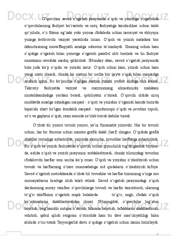 4                      O‘quvchini   savod   o‘rgatish   jarayonida   o‘qish   va   yozishga   o‘rgatishda
o‘quvchilarning   faoliyat   ko‘rsatishi   va   nutq   faoliyatiga   kirishishlari   uchun   talab
qo‘yilishi,   o‘z   fikrini   og‘zaki   yoki   yozma   ifodalashi   uchun   zaruriyat   va   ehtiyojni
yuzaga   keltiruvchi   vaziyat   yaratilishi   lozim.   O‘qish   va   yozish   malakasi   biri
ikkinchisining   muvaffaqiyatli   amalga   oshuvini   ta’minlaydi.   Shuning   uchun   ham
o‘qishga   o‘rgatish   bilan   yozuvga   o‘rgatish   parallel   olib   boriladi   va   bu   faoliyat
muntazam   ravishda   mashq   qildiriladi.   SHunday   ekan,   savod   o‘rgatish   jarayonida
bola   juda   ko‘p   o‘qishi   va   yozishi   zarur.   O‘qish   uchun   ham,   yozish   uchun   ham
yangi matn olinadi, chunki bir matnni bir necha bor qayta o‘qish bilan maqsadga
erishish   qiyin.   Bu   ko‘pincha   o‘qilgan   matnni   yuzaki   yodlab   olishga   olib   keladi.
Takroriy   faoliyatda   vaziyat   va   mazmunning   almashinishi   malakani
mustahkamlashga   yordam   beradi,   qobiliyatni   o‘stiradi.   O‘quvchi   oldida   uzoq
muddatda amalga oshadigan maqsad - o‘qish va yozishni o‘rganish hamda hozirda
bajarishi   shart   bo‘lgan   kundalik   maqsad   -   topishmoqni   o‘qish   va   javobini   topish,
so‘z va gaplarni o‘qish, rasm asosida so‘zlab berish kabilar turadi. 
            O‘zbek   tili   yozuvi   tovush   yozuvi,   ya’ni   fonematik   yozuvdir.  Har   bir   tovush
uchun, har  bir  fonema uchun maxsus grafik shakl  (harf) olingan. O‘qishda grafik
shakllar  tovushga aylantirilsa, yozuvda aksincha,  tovushlar  harflarga aylantiriladi.
Bu o‘qish va yozish faoliyatida o‘quvchi uchun qiyinchilik tug‘dirgandek tuyulsa-
da, aslida o‘qish va yozish jarayonini soddalashtiradi, chunki tilimizdagi tovushni
ifodalovchi  harflar  soni   uncha  ko‘p  emas.   O‘qish   va  yozishni  o‘zlashtirish  uchun
tovush   va   harflarning   o‘zaro   munosabatiga   oid   qoidalarni   o‘zlashtirish   kifoya.
Savod o‘rgatish metodikasida o‘zbek tili tovushlar va harflar tizimining o‘ziga xos
xususiyatlarini   hisobga   olish   talab   etiladi.   Savod   o‘rgatish   jarayonidagi   o‘qish
darslarining   asosiy   vazifasi   o‘quvchilarga   tovush   va   harfni   tanishtirish,   ularning
to‘g‘ri   talaffuzini   o‘rgatish   orqali   bolalarda               to‘g‘ri,   ongli,   ifodali   o‘qish
ko‘nikmalarini   shakllantirishdan   iborat.   SHuningdek,   o‘quvchilar   lug‘atini
boyitish, bog‘lanishli nutqini o‘stirish, bilimini boyitish, tafakkurini shakllantirish,
eshitish,   qabul   qilish   sezgisini   o‘stirishda   ham   bu   davr   mas’uliyatliligi   bilan
alohida o‘rin tutadi.Tayyorgarlik davri o‘qishga o‘rgatish uchun zamin hozirlaydi.