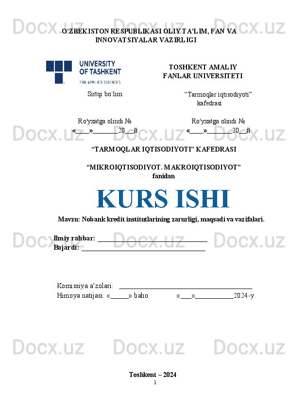 O‘ZBEKISTON RESPUBLIKASI OLIY TA’LIM, FAN VA  
INNOVATSIYALAR VAZIRLIGI
TOSHKENT AMALIY  
FANLAR   UNIVERSITETI
Sirtqi   bo`lim
“Tarmoqlar iqtisodiyoti”
kafedrasi
Ro'yxatga   olindi   №
«          »                 20       й Ro'yxatga   olindi   №
«          »                 20      й
“TARMOQLAR IQTISODIYOTI” KAFEDRASI
“MIKROIQTISODIYOT.   MAKROIQTISODIYOT”
fanidan
Mavzu:  Nobank kredit institutlarining zarurligi, maqsadi va vazifalari.
Ilmiy rahbar:   ______________________________  
Bajardi:   __________________________________
Komissiya   a’zolari:                                                                              
Himoya   natijasi:   «           »   baho «           »                      2024-y.
Toshkent   – 2024
1 