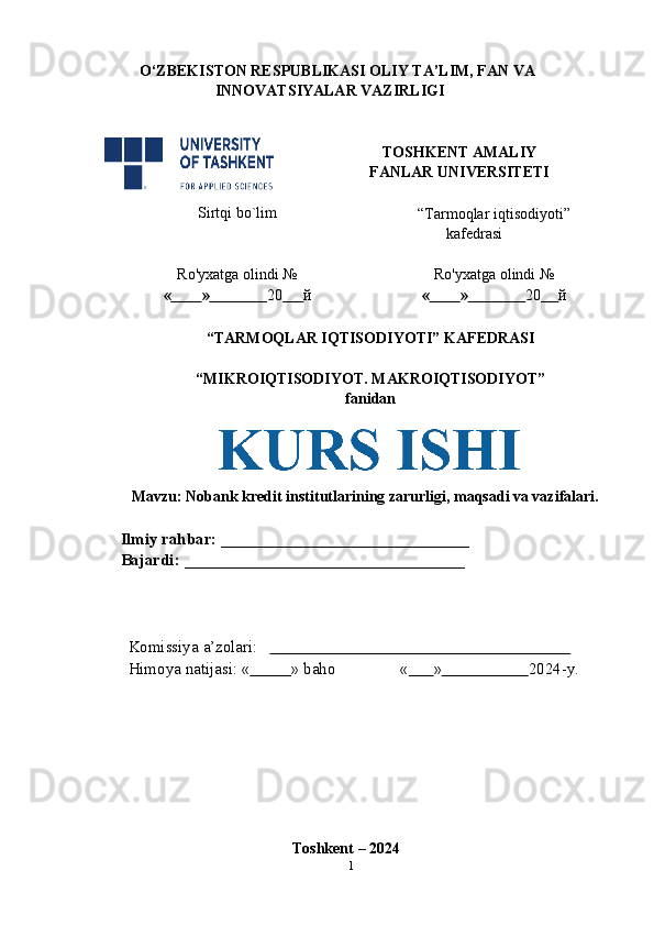 O‘ZBEKISTON RESPUBLIKASI OLIY TA’LIM, FAN VA  
INNOVATSIYALAR VAZIRLIGI
TOSHKENT AMALIY  
FANLAR   UNIVERSITETI
Sirtqi   bo`lim
“Tarmoqlar iqtisodiyoti”
kafedrasi
Ro'yxatga   olindi   №
«          »                 20       й Ro'yxatga   olindi   №
«          »                 20      й
“TARMOQLAR IQTISODIYOTI” KAFEDRASI
“MIKROIQTISODIYOT.   MAKROIQTISODIYOT”
fanidan
Mavzu:  Nobank kredit institutlarining zarurligi, maqsadi va vazifalari.
Ilmiy rahbar:   ______________________________  
Bajardi:   __________________________________
Komissiya   a’zolari:                                                                              
Himoya   natijasi:   «           »   baho «           »                      2024-y.
Toshkent   – 2024
1
