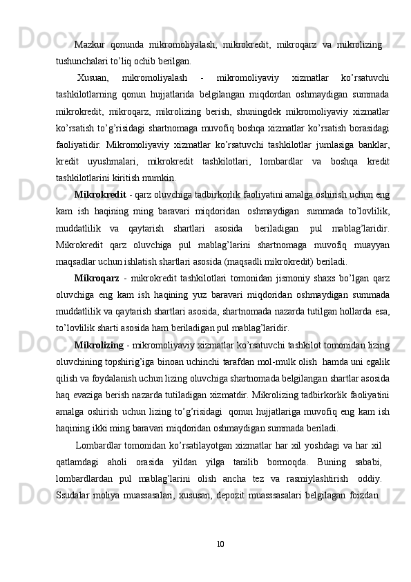 Mazkur   qonunda   mikromoliyalash,   mikrokredit,   mikroqarz   va   mikrolizing
tushunchalari   to’liq   ochib   berilgan.
Xusuan,   mikromoliyalash   -   mikromoliyaviy   xizmatlar   ko’rsatuvchi
tashkilotlarning   qonun   hujjatlarida   belgilangan   miqdordan   oshmaydigan   summada
mikrokredit,   mikroqarz,   mikrolizing   berish,   shuningdek   mikromoliyaviy   xizmatlar
ko’rsatish   to’g’risidagi   shartnomaga   muvofiq   boshqa   xizmatlar   ko’rsatish   borasidagi
faoliyatidir.   Mikromoliyaviy   xizmatlar   ko’rsatuvchi   tashkilotlar   jumlasiga   banklar,
kredit   uyushmalari,   mikrokredit   tashkilotlari,   lombardlar   va   boshqa   kredit
tashkilotlarini   kiritish mumkin.
Mikrokredit  - qarz oluvchiga tadbirkorlik faoliyatini amalga oshirish uchun   eng
kam   ish   haqining   ming   baravari   miqdoridan   oshmaydigan   summada   to’lovlilik,
muddatlilik   va   qaytarish   shartlari   asosida   beriladigan   pul   mablag’laridir.
Mikrokredit   qarz   oluvchiga   pul   mablag’larini   shartnomaga   muvofiq   muayyan
maqsadlar   uchun   ishlatish   shartlari   asosida   (maqsadli   mikrokredit)   beriladi.
Mikroqarz   -   mikrokredit   tashkilotlari   tomonidan   jismoniy   shaxs   bo’lgan   qarz
oluvchiga   eng   kam   ish   haqining   yuz   baravari   miqdoridan   oshmaydigan   summada
muddatlilik va qaytarish shartlari asosida, shartnomada nazarda tutilgan hollarda   esa,
to’lovlilik sharti   asosida   ham   beriladigan   pul mablag’laridir.
Mikrolizing   -   mikromoliyaviy   xizmatlar   ko’rsatuvchi   tashkilot   tomonidan   lizing
oluvchining topshirig’iga binoan   uchinchi   tarafdan   mol-mulk olish   hamda   uni egalik
qilish va foydalanish uchun lizing oluvchiga shartnomada belgilangan   shartlar   asosida
haq   evaziga   berish   nazarda   tutiladigan   xizmatdir.   Mikrolizing   tadbirkorlik   faoliyatini
amalga   oshirish   uchun   lizing   to’g’risidagi   qonun   hujjatlariga   muvofiq   eng   kam   ish
haqining   ikki   ming   baravari   miqdoridan   oshmaydigan   summada   beriladi.
Lombardlar  tomonidan  ko’rsatilayotgan  xizmatlar  har  xil   yoshdagi   va har   xil
qatlamdagi   aholi   orasida   yildan   yilga   tanilib   bormoqda.   Buning   sababi,
lombardlardan   pul   mablag’larini   olish   ancha   tez   va   rasmiylashtirish   oddiy.
Ssudalar   moliya   muassasalari,   xususan,   depozit   muasssasalari   belgilagan   foizdan
10 