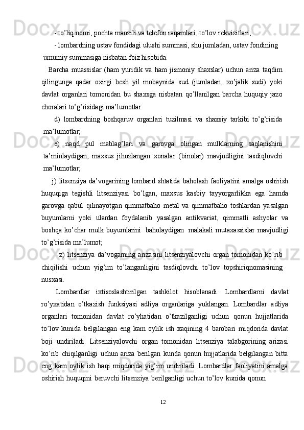 - to’liq   nomi,   pochta   manzili   va   telefon   raqamlari,   to’lov   rekvizitlari;
- lombardning ustav fondidagi ulushi summasi, shu jumladan, ustav fondining
umumiy   summasiga   nisbatan foiz   hisobida.
Barcha   muassislar   (ham   yuridik   va   ham   jismoniy   shaxslar)   uchun   ariza   taqdim
qilingunga   qadar   oxirgi   besh   yil   mobaynida   sud   (jumladan,   xo’jalik   sudi)   yoki
davlat   organlari   tomonidan   bu   shaxsga   nisbatan   qo’llanilgan   barcha   huquqiy   jazo
choralari   to’g’risidagi ma’lumotlar.
d) lombardning   boshqaruv   organlari   tuzilmasi   va   shaxsiy   tarkibi   to’g’risida
ma’lumotlar;
e) naqd   pul   mablag’lari   va   garovga   olingan   mulklarning   saqlanishini
ta’minlaydigan,   maxsus   jihozlangan   xonalar   (binolar)   mavjudligini   tasdiqlovchi
ma’lumotlar;
j)   litsenziya   da’vogarining   lombard   shtatida   baholash   faoliyatini   amalga   oshirish
huquqiga   tegishli   litsenziyasi   bo’lgan,   maxsus   kasbiy   tayyorgarlikka   ega   hamda
garovga   qabul   qilinayotgan   qimmatbaho   metal   va   qimmatbaho   toshlardan   yasalgan
buyumlarni   yoki   ulardan   foydalanib   yasalgan   antikvariat,   qimmatli   ashyolar   va
boshqa   ko’char   mulk   buyumlarini   baholaydigan   malakali   mutaxassislar   mavjudligi
to’g’risida   ma’lumot;
z)   litsenziya   da’vogarning   arizasini   litsenziyalovchi   organ   tomonidan   ko’rib
chiqilishi   uchun   yig’im   to’langanligini   tasdiqlovchi   to’lov   topshiriqnomasining
nusxasi.
Lombardlar   ixtisoslashtirilgan   tashkilot   hisoblanadi.   Lombardlarni   davlat
ro’yxatidan   o’tkazish   funksiyasi   adliya   organlariga   yuklangan.   Lombardlar   adliya
organlari   tomonidan   davlat   ro’yhatidan   o’tkazilganligi   uchun   qonun   hujjatlarida
to’lov   kunida   belgilangan   eng   kam   oylik   ish   xaqining   4   barobari   miqdorida   davlat
boji   undiriladi.   Litsenziyalovchi   organ   tomonidan   litsenziya   talabgorining   arizasi
ko’rib   chiqilganligi   uchun   ariza   berilgan   kunda   qonun   hujjatlarida   belgilangan   bitta
eng   kam   oylik   ish   haqi   miqdorida   yig’im   undiriladi.   Lombardlar   faoliyatini   amalga
oshirish   huquqini   beruvchi   litsenziya   berilganligi   uchun   to’lov   kunida   qonun
12 