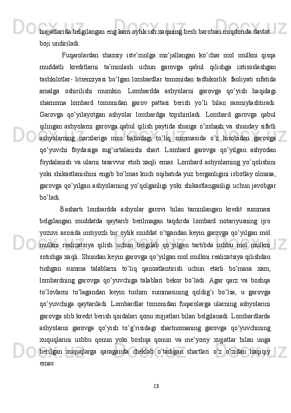 hujjatlarida belgilangan eng kam oylik ish xaqining besh barobari miqdorida davlat
boji   undiriladi.
Fuqarolardan   shaxsiy   iste’molga   mo’jallangan   ko’char   mol   mulkni   qisqa
muddatli   kreditlarni   ta’minlash   uchun   garovga   qabul   qilishga   ixtisoslashgan
tashkilotlar-   litsenziyasi   bo’lgan   lombardlar   tomonidan   tadbikorlik   faoliyati   sifatida
amalga   oshirilishi   mumkin.   Lombardda   ashyolarni   garovga   qo’yish   haqidagi
sharnoma   lombard   tomonidan   garov   pattasi   berish   yo’li   bilan   rasmiylashtiradi.
Garovga   qo’yilayotgan   ashyolar   lombardga   topshiriladi.   Lombard   garovga   qabul
qilingan ashyolarni  garovga qabul  qilish paytida shunga  o’xshash  va   shunday   sifatli
ashyolarning   narxlariga   mos   bahodagi   to’liq   summasida   o’z   hisobidan   garovga
qo’yuvchi   foydasiga   sug’urtalanishi   shart.   Lombard   garovga   qo’yilgan   ashyodan
foydalanish   va   ularni   tasavvur   etish   xaqli   emas.   Lombard   ashyolarning   yo’qolishini
yoki shikastlanishini engib bo’lmas kuch oqibatida yuz   berganligini isbotlay olmasa,
garovga qo’yilgan ashyolarning yo’qolganligi yoki   shikastlanganligi   uchun javobgar
bo’ladi.
Basharti   lombardda   ashyolar   garovi   bilan   taminlangan   kredit   summasi
belgilangan   muddatda   qaytarib   berilmagan   taqdirda   lombard   notariyusning   ijro
yozuvi asosida  imtiyozli bir  oylik muddat  o’tgandan keyin garovga qo’yilgan mol
mulkni   realizatsiya   qilish   uchun   belgilab   qo’yilgan   tartibda   ushbu   mol   mulkni
sotishga xaqli. Shundan keyin garovga qo’yilgan mol mulkni realizatsiya qilishdan
tushgan   summa   talablarni   to’liq   qanoatlantirish   uchun   etarli   bo’masa   xam,
lombardning   garovga   qo’yuvchiga   talablari   bekor   bo’ladi.   Agar   qarz   va   boshqa
to’lovlarni   to’lagandan   keyin   tushim   summasining   qoldig’i   bo’lsa,   u   garovga
qo’yuvchiga   qaytariladi.   Lombardlar   tomonidan   fuqarolarga   ularning   ashyolarini
garovga olib kredit berish qoidalari qonu xujjatlari bilan belgilanadi. Lombardlarda
ashyolarni   garovga   qo’yish   to’g’risidagi   shartnomaning   garovga   qo’yuvchining
xuquqlarini   ushbu   qonun   yoki   boshqa   qonun   va   me’yoriy   xujjatlar   bilan   unga
berilgan   xuquqlarga   qaraganda   cheklab   o’tadigan   shartlari   o’z   o’zidan   haqiqiy
emas.
13 