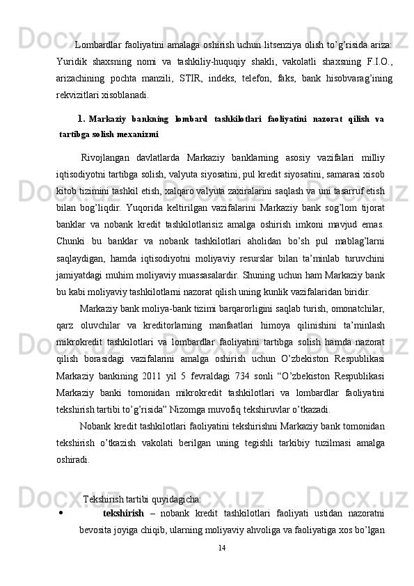 Lombardlar   faoliyatini   amalaga   oshirish   uchun   litsenziya   olish   to’g’risida   ariza:
Yuridik   shaxsning   nomi   va   tashkiliy-huquqiy   shakli,   vakolatli   shaxsning   F.I.O.,
arizachining   pochta   manzili,   STIR,   indeks,   telefon,   faks,   bank   hisobvarag’ining
rekvizitlari   xisoblanadi.
1. Markaziy   bankning   lombard   tashkilotlari   faoliyatini   nazorat   qilish   va
tartibga   solish   mexanizmi
Rivojlangan   davlatlarda   Markaziy   banklarning   asosiy   vazifalari   milliy
iqtisodiyotni tartibga solish, valyuta siyosatini, pul kredit siyosatini, samarasi xisob
kitob tizimini tashkil etish, xalqaro valyuta zaxiralarini saqlash va uni tasarruf etish
bilan   bog’liqdir.   Yuqorida   keltirilgan   vazifalarini   Markaziy   bank   sog’lom   tijorat
banklar   va   nobank   kredit   tashkilotlarisiz   amalga   oshirish   imkoni   mavjud   emas.
Chunki   bu   banklar   va   nobank   tashkilotlari   aholidan   bo’sh   pul   mablag’larni
saqlaydigan,   hamda   iqtisodiyotni   moliyaviy   resurslar   bilan   ta’minlab   turuvchini
jamiyatdagi muhim moliyaviy muassasalardir. Shuning uchun ham Markaziy bank
bu   kabi   moliyaviy   tashkilotlarni   nazorat   qilish   uning   kunlik   vazifalaridan   biridir.
Markaziy bank moliya-bank tizimi barqarorligini saqlab turish, omonatchilar,
qarz   oluvchilar   va   kreditorlarning   manfaatlari   himoya   qilinishini   ta’minlash
mikrokredit   tashkilotlari   va   lombardlar   faoliyatini   tartibga   solish   hamda   nazorat
qilish   borasidagi   vazifalarini   amalga   oshirish   uchun   O’zbekiston   Respublikasi
Markaziy   bankining   2011   yil   5   fevraldagi   734   sonli   “O’zbekiston   Respublikasi
Markaziy   banki   tomonidan   mikrokredit   tashkilotlari   va   lombardlar   faoliyatini
tekshirish   tartibi   to’g’risida”   Nizomga muvofiq   tekshiruvlar   o’tkazadi.
Nobank kredit tashkilotlari faoliyatini tekshirishni Markaziy bank tomonidan
tekshirish   o’tkazish   vakolati   berilgan   uning   tegishli   tarkibiy   tuzilmasi   amalga
oshiradi.
Tekshirish   tartibi   quyidagicha:
 tekshirish   –   nobank   kredit   tashkilotlari   faoliyati   ustidan   nazoratni
bevosita joyiga chiqib, ularning moliyaviy ahvoliga va faoliyatiga xos bo’lgan
14 