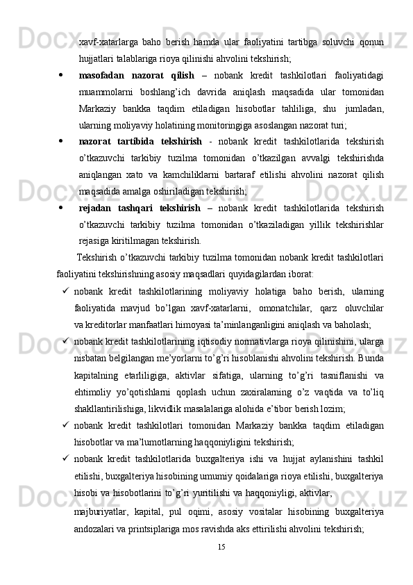 xavf-xatarlarga   baho   berish   hamda   ular   faoliyatini   tartibga   soluvchi   qonun
hujjatlari   talablariga   rioya   qilinishi ahvolini   tekshirish;
 masofadan   nazorat   qilish   –   nobank   kredit   tashkilotlari   faoliyatidagi
muammolarni   boshlang’ich   davrida   aniqlash   maqsadida   ular   tomonidan
Markaziy   bankka   taqdim   etiladigan   hisobotlar   tahliliga,   shu   jumladan,
ularning   moliyaviy   holatining   monitoringiga   asoslangan   nazorat   turi;
 nazorat   tartibida   tekshirish   -   nobank   kredit   tashkilotlarida   tekshirish
o’tkazuvchi   tarkibiy   tuzilma   tomonidan   o’tkazilgan   avvalgi   tekshirishda
aniqlangan   xato   va   kamchiliklarni   bartaraf   etilishi   ahvolini   nazorat   qilish
maqsadida   amalga   oshiriladigan tekshirish;
 rejadan   tashqari   tekshirish   –   nobank   kredit   tashkilotlarida   tekshirish
o’tkazuvchi   tarkibiy   tuzilma   tomonidan   o’tkaziladigan   yillik   tekshirishlar
rejasiga   kiritilmagan   tekshirish.
Tekshirish o’tkazuvchi tarkibiy tuzilma tomonidan nobank kredit tashkilotlari
faoliyatini   tekshirishning asosiy   maqsadlari   quyidagilardan   iborat:
 nobank   kredit   tashkilotlarining   moliyaviy   holatiga   baho   berish,   ularning
faoliyatida   mavjud   bo’lgan   xavf-xatarlarni,   omonatchilar,   qarz   oluvchilar
va   kreditorlar   manfaatlari   himoyasi   ta’minlanganligini   aniqlash   va   baholash;
 nobank kredit tashkilotlarining iqtisodiy normativlarga rioya qilinishini, ularga
nisbatan belgilangan me’yorlarni to’g’ri hisoblanishi ahvolini tekshirish. Bunda
kapitalning   etarliligiga,   aktivlar   sifatiga,   ularning   to’g’ri   tasniflanishi   va
ehtimoliy   yo’qotishlarni   qoplash   uchun   zaxiralarning   o’z   vaqtida   va   to’liq
shakllantirilishiga,   likvidlik   masalalariga   alohida   e’tibor   berish   lozim;
 nobank   kredit   tashkilotlari   tomonidan   Markaziy   bankka   taqdim   etiladigan
hisobotlar   va   ma’lumotlarning   haqqoniyligini tekshirish;
 nobank   kredit   tashkilotlarida   buxgalteriya   ishi   va   hujjat   aylanishini   tashkil
etilishi, buxgalteriya hisobining umumiy qoidalariga rioya etilishi, buxgalteriya
hisobi   va   hisobotlarini   to’g’ri   yuritilishi   va   haqqoniyligi,   aktivlar,
majburiyatlar,   kapital,   pul   oqimi,   asosiy   vositalar   hisobining   buxgalteriya
andozalari   va   printsiplariga   mos   ravishda   aks   ettirilishi   ahvolini   tekshirish;
15