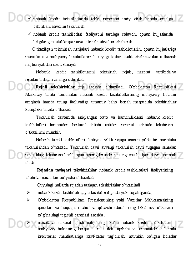  nobank   kredit   tashkilotlarida   ichki   nazoratni   joriy   etish   hamda   amalga
oshirilishi   ahvolini tekshirish;
 nobank   kredit   tashkilotlari   faoliyatini   tartibga   soluvchi   qonun   hujjatlarida
belgilangan   talablariga   rioya   qilinishi   ahvolini   tekshirish.
O’tkazilgan   tekshirish   natijalari   nobank   kredit   tashkilotlarini   qonun   hujjatlariga
muvofiq   o’z   moliyaviy   hisobotlarini   har   yilgi   tashqi   audit   tekshiruvidan   o’tkazish
majburiyatidan   ozod   etmaydi.
Nobank     kredit    tashkilotlarini    tekshirish     rejali,    nazorat     tartibida   va
rejadan   tashqari   amalga   oshiriladi.
Rejali   tekshirishlar   reja   asosida   o’tkaziladi.   O’zbekiston   Respublikasi
Markaziy   banki   tomonidan   nobank   kredit   tashkilotlarining   moliyaviy   holatini
aniqlash   hamda   uning   faoliyatiga   umumiy   baho   berish   maqsadida   tekshirishlar
kompleks   tarzda   o’tkazadi.
Tekshirish   davomida   aniqlangan   xato   va   kamchiliklarni   nobank   kredit
tashkilotlari   tomonidan   bartaraf   etilishi   ustidan   nazorat   tartibida   tekshirish
o’tkazilishi   mumkin.
Nobank   kredit   tashkilotlari   faoliyati   yillik   rejaga   asosan   yilda   bir   marotaba
tekshirishdan   o’tkazadi.   Tekshirish   davri   avvalgi   tekshirish   davri   tugagan   sanadan
navbatdagi   tekshirish   boshlangan   oyning   birinchi   sanasigacha   bo’lgan   davrni   qamrab
oladi.
Rejadan   tashqari   tekshirishlar   nobank   kredit   tashkilotlari   faoliyatining
alohida   masalalari   bo’yicha   o’tkaziladi.
Quyidagi   hollarda   rejadan   tashqari   tekshirishlar   o’tkaziladi:
 nobank   kredit   tashkiloti   qayta   tashkil   etilganda   yoki   tugatilganda;
 O’zbekiston   Respublikasi   Prezidentining   yoki   Vazirlar   Mahkamasining
qarorlari   va   huquqni   muhofaza   qiluvchi   idoralarning   tekshiruv   o’tkazish
to’g’risidagi   tegishli qarorlari asosida;
 masofadan   nazorat   qilish   natijalariga   ko’ra   nobank   kredit   tashkilotlari
moliyaviy   holatining   barqaror   emas   deb   topilishi   va   omonatchilar   hamda
kreditorlar   manfaatlariga   xavf-xatar   tug’dirishi   mumkin   bo’lgan   holatlar
16 