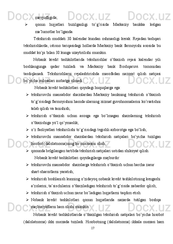 mavjudligida;
 qonun   hujjatlari   buzilganligi   to’g’risida   Markaziy   bankka   kelgan
ma’lumotlar   bo’lganda.
Tekshirish   muddati   30   kalendar   kundan   oshmasligi   kerak.   Rejadan   tashqari
tekshirishlarda,   istisno   tariqasidagi   hollarda   Markaziy   bank   farmoyishi   asosida   bu
muddat   ko’pi bilan   30 kunga   uzaytirilishi   mumkin.
Nobank   kredit   tashkilotlarida   tekshirishlar   o’tkazish   rejasi   kalendar   yili
boshlangunga   qadar   tuziladi   va   Markaziy   bank   Boshqaruvi   tomonidan
tasdiqlanadi.   Tekshirishlarni   rejalashtirishda   masofadan   nazorat   qilish   natijasi
bo’yicha   xulosalari   inobatga   olinadi.
Nobank   kredit   tashkilotlari   quyidagi   huquqlarga   ega:
 tekshiruvchi   mansabdor   shaxslardan   Markaziy   bankning   tekshirish   o’tkazish
to’g’risidagi farmoyishini hamda ularning xizmat guvohnomalarini ko’rsatishni
talab   qilish va   tanishish;
 tekshirish   o’tkazish   uchun   asosga   ega   bo’lmagan   shaxslarning   tekshirish
o’tkazishiga   yo’l qo’ymaslik;
 o’z   faoliyatlari   tekshirilishi   to’g’risidagi   tegishli   axborotga   ega   bo’lish;
 tekshiruvchi   mansabdor   shaxslardan   tekshirish   natijalari   bo’yicha   tuzilgan
hisobot   (dalolatnoma)ning bir   nusxasini   olish;
 qonunda belgilangan tartibda tekshirish natijalari ustidan shikoyat qilish.
Nobank   kredit   tashkilotlari   quyidagilarga   majburdir:
 tekshiruvchi   mansabdor   shaxslarga   tekshirish   o’tkazish   uchun   barcha   zarur  
shart-sharoitlarni   yaratish;
 tekshirish   boshlanish   kunning   o’zidayoq   nobank   kredit   tashkilotining   kengashi
a’zolarini,   ta’sischilarini   o’tkaziladigan   tekshirish   to’g’risida   xabardor   qilish;
 tekshirish   o’tkazish   uchun   zarur   bo’ladigan   hujjatlarni   taqdim   etish.
 Nobank kredit tashkilotlari qonun hujjatlarida nazarda tutilgan boshqa
majburiyatlarni ham   olishi mumkin.
Nobank   kredit   tashkilotlarida   o’tkazilgan   tekshirish   natijalari   bo’yicha   hisobot
(dalolatnoma)   ikki   nusxada   tuziladi.   Hisobotning   (dalolatnoma)   ikkala   nusxasi   ham
17 