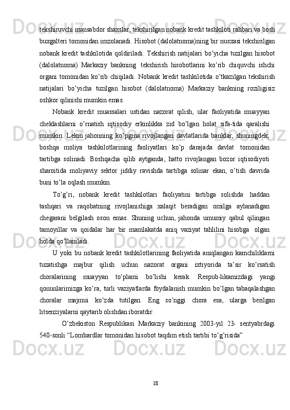 tekshiruvchi mansabdor shaxslar, tekshirilgan nobank kredit tashkiloti   rahbari va bosh
buxgalteri tomonidan imzolanadi. Hisobot (dalolatnoma)ning bir   nusxasi   tekshirilgan
nobank   kredit   tashkilotida   qoldiriladi.   Tekshirish   natijalari   bo’yicha   tuzilgan   hisobot
(dalolatnoma)   Markaziy   bankning   tekshirish   hisobotlarini   ko’rib   chiquvchi   ishchi
organi   tomonidan   ko’rib   chiqiladi.   Nobank   kredit   tashkilotida   o’tkazilgan   tekshirish
natijalari   bo’yicha   tuzilgan   hisobot   (dalolatnoma)   Markaziy   bankning   roziligisiz
oshkor   qilinishi   mumkin   emas.
Nobank   kredit   muassalari   ustidan   nazorat   qilish,   ular   faoliyatida   muayyan
cheklashlarni   o’rnatish   iqtisodiy   erkinlikka   zid   bo’lgan   holat   sifa-tida   qaralishi
mumkin.   Lekin   jahonning   ko’pgina   rivojlangan   davlatlarida   banklar,   shuningdek,
boshqa   moliya   tashkilotlarining   faoliyatlari   ko’p   darajada   davlat   tomonidan
tartibga   solinadi.   Boshqacha   qilib   aytganda,   hatto   rivojlangan   bozor   iqtisodiyoti
sharoitida   moliyaviy   sektor   jiddiy   ravishda   tartibga   solinar   ekan,   o’tish   davrida
buni   to’la   oqlash mumkin.
To’g’ri,   nobank   kredit   tashkilotlari   faoliyatini   tartibga   solishda   haddan
tashqari   va   raqobatning   rivojlanishiga   xalaqit   beradigan   omilga   aylanadigan
chegarani   belgilash   oson   emas.   Shuning   uchun,   jahonda   umumiy   qabul   qilingan
tamoyillar   va   qoidalar   har   bir   mamlakatda   aniq   vaziyat   tahlilini   hisobga   olgan
holda   qo’llaniladi.
U   yoki   bu   nobank   kredit   tashkilotlarining   faoliyatida   aniqlangan   kamchiliklarni
tuzatishga   majbur   qilish   uchun   nazorat   organi   ixtiyorida   ta’sir   ko’rsatish
choralarining   muayyan   to’plami   bo’lishi   kerak.   Respub-likamizdagi   yangi
qonunlarimizga   ko’ra,   turli   vaziyatlarda   foydalanish   mumkin   bo’lgan   tabaqalashgan
choralar   majmui   ko’zda   tutilgan.   Eng   so’nggi   chora   esa,   ularga   berilgan
litsenziyalarni   qaytarib olishdan   iboratdir.
O’zbekiston   Respublikasi   Markaziy   bankining   2003-yil   23-   sentyabrdagi
540-sonli   “Lombardlar   tomonidan   hisobot   taqdim   etish   tartibi   to’g’risida”
18