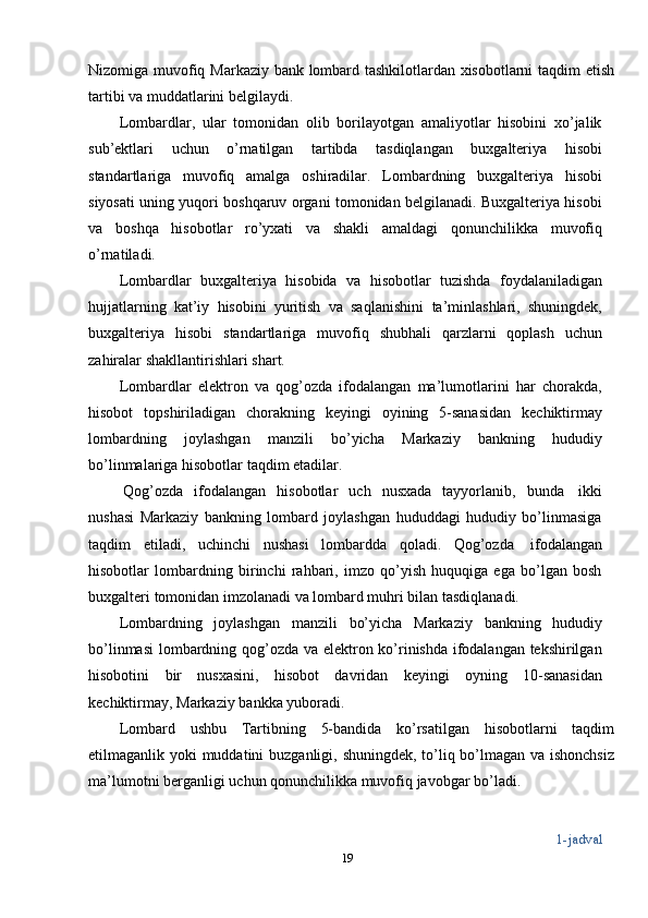 Nizomiga   muvofiq   Markaziy bank   lombard   tashkilotlardan xisobotlarni   taqdim   etish
tartibi va   muddatlarini   belgilaydi.
Lombardlar,   ular   tomonidan   olib   borilayotgan   amaliyotlar   hisobini   xo’jalik
sub’ektlari   uchun   o’rnatilgan   tartibda   tasdiqlangan   buxgalteriya   hisobi
standartlariga   muvofiq   amalga   oshiradilar.   Lombardning   buxgalteriya   hisobi
siyosati uning yuqori boshqaruv organi tomonidan belgilanadi. Buxgalteriya hisobi
va   boshqa   hisobotlar   ro’yxati   va   shakli   amaldagi   qonunchilikka   muvofiq
o’rnatiladi.
Lombardlar   buxgalteriya   hisobida   va   hisobotlar   tuzishda   foydalaniladigan
hujjatlarning   kat’iy   hisobini   yuritish   va   saqlanishini   ta’minlashlari,   shuningdek,
buxgalteriya   hisobi   standartlariga   muvofiq   shubhali   qarzlarni   qoplash   uchun
zahiralar   shakllantirishlari   shart.
Lombardlar   elektron   va   qog’ozda   ifodalangan   ma’lumotlarini   har   chorakda,
hisobot   topshiriladigan   chorakning   keyingi   oyining   5-sanasidan   kechiktirmay
lombardning   joylashgan   manzili   bo’yicha   Markaziy   bankning   hududiy
bo’linmalariga   hisobotlar   taqdim   etadilar.
Qog’ozda   ifodalangan   hisobotlar   uch   nusxada   tayyorlanib,   bunda   ikki
nushasi   Markaziy   bankning   lombard   joylashgan   hududdagi   hududiy   bo’linmasiga
taqdim   etiladi,   uchinchi   nushasi   lombardda   qoladi.   Qog’ozda   ifodalangan
hisobotlar   lombardning   birinchi   rahbari,   imzo   qo’yish   huquqiga   ega   bo’lgan   bosh
buxgalteri   tomonidan   imzolanadi   va   lombard muhri bilan   tasdiqlanadi.
Lombardning   joylashgan   manzili   bo’yicha   Markaziy   bankning   hududiy
bo’linmasi  lombardning qog’ozda va elektron ko’rinishda ifodalangan tekshirilgan
hisobotini   bir   nusxasini,   hisobot   davridan   keyingi   oyning   10-sanasidan
kechiktirmay,   Markaziy   bankka   yuboradi.
Lombard   ushbu   Tartibning   5-bandida   ko’rsatilgan   hisobotlarni   taqdim
etilmaganlik   yoki   muddatini   buzganligi,   shuningdek,   to’liq   bo’lmagan   va   ishonchsiz
ma’lumotni   berganligi   uchun   qonunchilikka   muvofiq   javobgar   bo’ladi.
1-jadval
19 