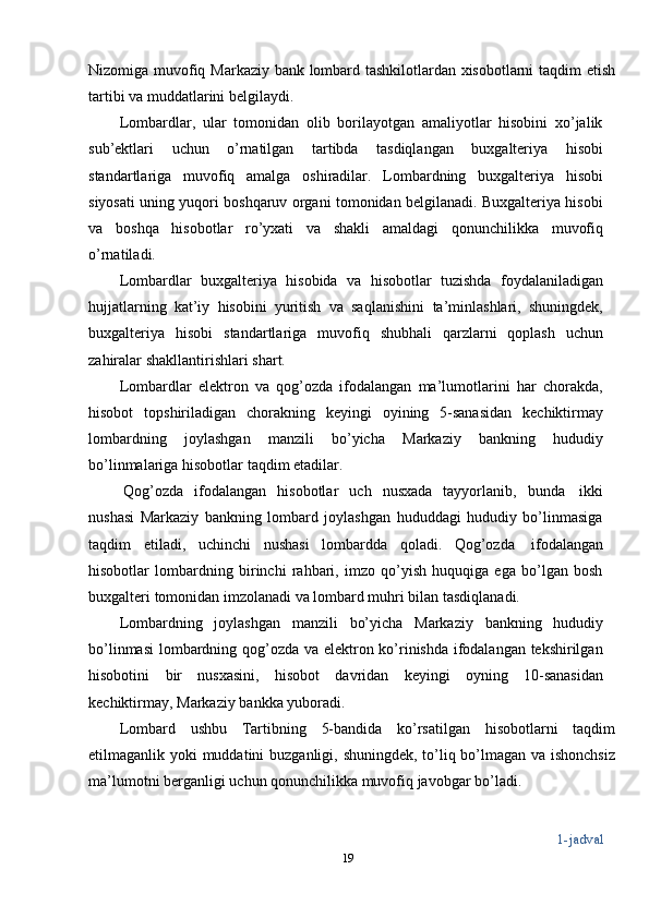 Nizomiga   muvofiq   Markaziy bank   lombard   tashkilotlardan xisobotlarni   taqdim   etish
tartibi va   muddatlarini   belgilaydi.
Lombardlar,   ular   tomonidan   olib   borilayotgan   amaliyotlar   hisobini   xo’jalik
sub’ektlari   uchun   o’rnatilgan   tartibda   tasdiqlangan   buxgalteriya   hisobi
standartlariga   muvofiq   amalga   oshiradilar.   Lombardning   buxgalteriya   hisobi
siyosati uning yuqori boshqaruv organi tomonidan belgilanadi. Buxgalteriya hisobi
va   boshqa   hisobotlar   ro’yxati   va   shakli   amaldagi   qonunchilikka   muvofiq
o’rnatiladi.
Lombardlar   buxgalteriya   hisobida   va   hisobotlar   tuzishda   foydalaniladigan
hujjatlarning   kat’iy   hisobini   yuritish   va   saqlanishini   ta’minlashlari,   shuningdek,
buxgalteriya   hisobi   standartlariga   muvofiq   shubhali   qarzlarni   qoplash   uchun
zahiralar   shakllantirishlari   shart.
Lombardlar   elektron   va   qog’ozda   ifodalangan   ma’lumotlarini   har   chorakda,
hisobot   topshiriladigan   chorakning   keyingi   oyining   5-sanasidan   kechiktirmay
lombardning   joylashgan   manzili   bo’yicha   Markaziy   bankning   hududiy
bo’linmalariga   hisobotlar   taqdim   etadilar.
Qog’ozda   ifodalangan   hisobotlar   uch   nusxada   tayyorlanib,   bunda   ikki
nushasi   Markaziy   bankning   lombard   joylashgan   hududdagi   hududiy   bo’linmasiga
taqdim   etiladi,   uchinchi   nushasi   lombardda   qoladi.   Qog’ozda   ifodalangan
hisobotlar   lombardning   birinchi   rahbari,   imzo   qo’yish   huquqiga   ega   bo’lgan   bosh
buxgalteri   tomonidan   imzolanadi   va   lombard muhri bilan   tasdiqlanadi.
Lombardning   joylashgan   manzili   bo’yicha   Markaziy   bankning   hududiy
bo’linmasi  lombardning qog’ozda va elektron ko’rinishda ifodalangan tekshirilgan
hisobotini   bir   nusxasini,   hisobot   davridan   keyingi   oyning   10-sanasidan
kechiktirmay,   Markaziy   bankka   yuboradi.
Lombard   ushbu   Tartibning   5-bandida   ko’rsatilgan   hisobotlarni   taqdim
etilmaganlik   yoki   muddatini   buzganligi,   shuningdek,   to’liq   bo’lmagan   va   ishonchsiz
ma’lumotni   berganligi   uchun   qonunchilikka   muvofiq   javobgar   bo’ladi.
1-jadval
19