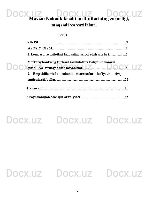 Mavzu: Nobank kredit institutlarining zarurligi, 
maqsadi va vazifalari.
                                                 
                                                     REJA:
        KIRISH......................................................................................................3
           ASOSIY QISM.................................................................................5
1. Lombard tashkilotlari faoliyatini tashkil etish asoslari....................5
Markaziy bankning lombard tashkilotlari faoliyatini nazorat                     
qilish     va  tartibga solish mexanizmi..................................................16
2. Respublikamizda nobank muassasalar faoliyatini rivoj-
lantirish istiqbollari.................................................................................22
  4.Xulosa.....................................................................................................31
  5.Foydalanilgan adabiyotlar ro’yxati.....................................................32
2 