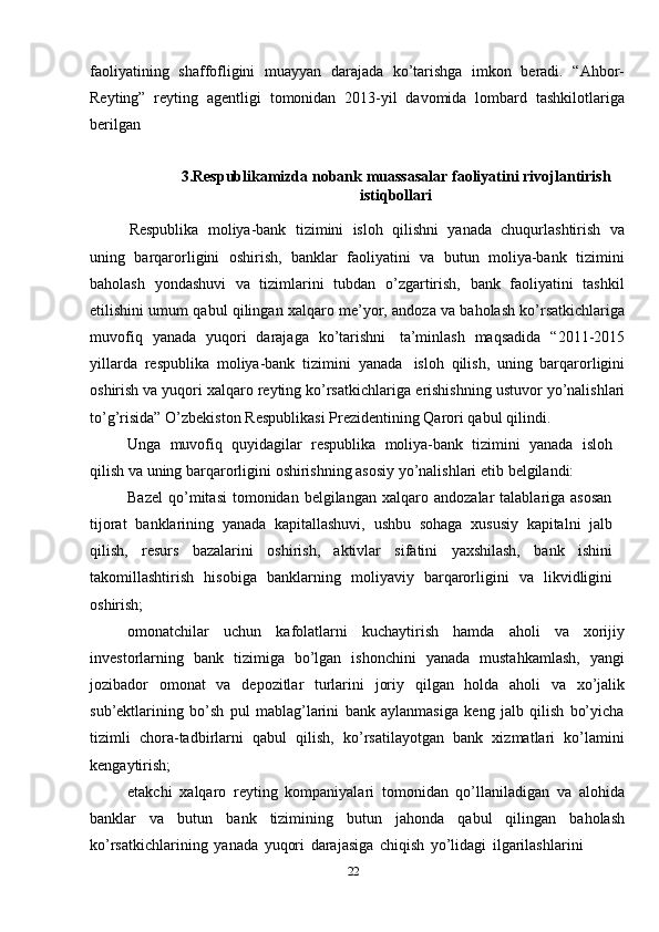 faoliyatining   shaffofligini   muayyan   darajada   ko’tarishga   imkon   beradi.   “Ahbor-
Reyting”   reyting   agentligi   tomonidan   2013-yil   davomida   lombard   tashkilotlariga
berilgan
3.Respublikamizda   nobank   muassasalar   faoliyatini   rivojlantirish
istiqbollari
Respublika   moliya-bank   tizimini   isloh   qilishni   yanada   chuqurlashtirish   va
uning   barqarorligini   oshirish,   banklar   faoliyatini   va   butun   moliya-bank   tizimini
baholash   yondashuvi   va   tizimlarini   tubdan   o’zgartirish,   bank   faoliyatini   tashkil
etilishini   umum   qabul   qilingan   xalqaro   me’yor,   andoza   va   baholash   ko’rsatkichlariga
muvofiq   yanada   yuqori   darajaga   ko’tarishni   ta’minlash   maqsadida   “2011-2015
yillarda   respublika   moliya-bank   tizimini   yanada   isloh   qilish,   uning   barqarorligini
oshirish va yuqori xalqaro reyting ko’rsatkichlariga   erishishning   ustuvor   yo’nalishlari
to’g’risida”   O’zbekiston   Respublikasi   Prezidentining   Qarori   qabul qilindi.
Unga   muvofiq   quyidagilar   respublika   moliya-bank   tizimini   yanada   isloh
qilish   va   uning   barqarorligini   oshirishning   asosiy   yo’nalishlari   etib   belgilandi:
Bazel   qo’mitasi   tomonidan  belgilangan   xalqaro  andozalar   talablariga   asosan
tijorat   banklarining   yanada   kapitallashuvi,   ushbu   sohaga   xususiy   kapitalni   jalb
qilish,   resurs   bazalarini   oshirish,   aktivlar   sifatini   yaxshilash,   bank   ishini
takomillashtirish   hisobiga   banklarning   moliyaviy   barqarorligini   va   likvidligini
oshirish;
omonatchilar   uchun   kafolatlarni   kuchaytirish   hamda   aholi   va   xorijiy
investorlarning   bank   tizimiga   bo’lgan   ishonchini   yanada   mustahkamlash,   yangi
jozibador   omonat   va   depozitlar   turlarini   joriy   qilgan   holda   aholi   va   xo’jalik
sub’ektlarining   bo’sh   pul   mablag’larini   bank   aylanmasiga   keng   jalb   qilish   bo’yicha
tizimli   chora-tadbirlarni   qabul   qilish,   ko’rsatilayotgan   bank   xizmatlari   ko’lamini
kengaytirish;
etakchi   xalqaro   reyting   kompaniyalari   tomonidan   qo’llaniladigan   va   alohida
banklar   va   butun   bank   tizimining   butun   jahonda   qabul   qilingan   baholash
ko’rsatkichlarining   yanada   yuqori   darajasiga   chiqish   yo’lidagi   ilgarilashlarini
22 