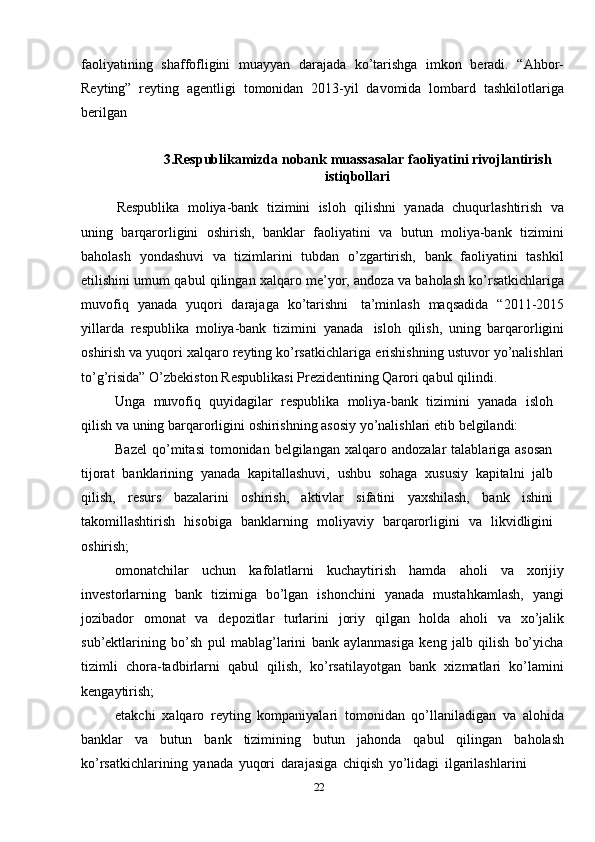 faoliyatining   shaffofligini   muayyan   darajada   ko’tarishga   imkon   beradi.   “Ahbor-
Reyting”   reyting   agentligi   tomonidan   2013-yil   davomida   lombard   tashkilotlariga
berilgan
3.Respublikamizda   nobank   muassasalar   faoliyatini   rivojlantirish
istiqbollari
Respublika   moliya-bank   tizimini   isloh   qilishni   yanada   chuqurlashtirish   va
uning   barqarorligini   oshirish,   banklar   faoliyatini   va   butun   moliya-bank   tizimini
baholash   yondashuvi   va   tizimlarini   tubdan   o’zgartirish,   bank   faoliyatini   tashkil
etilishini   umum   qabul   qilingan   xalqaro   me’yor,   andoza   va   baholash   ko’rsatkichlariga
muvofiq   yanada   yuqori   darajaga   ko’tarishni   ta’minlash   maqsadida   “2011-2015
yillarda   respublika   moliya-bank   tizimini   yanada   isloh   qilish,   uning   barqarorligini
oshirish va yuqori xalqaro reyting ko’rsatkichlariga   erishishning   ustuvor   yo’nalishlari
to’g’risida”   O’zbekiston   Respublikasi   Prezidentining   Qarori   qabul qilindi.
Unga   muvofiq   quyidagilar   respublika   moliya-bank   tizimini   yanada   isloh
qilish   va   uning   barqarorligini   oshirishning   asosiy   yo’nalishlari   etib   belgilandi:
Bazel   qo’mitasi   tomonidan  belgilangan   xalqaro  andozalar   talablariga   asosan
tijorat   banklarining   yanada   kapitallashuvi,   ushbu   sohaga   xususiy   kapitalni   jalb
qilish,   resurs   bazalarini   oshirish,   aktivlar   sifatini   yaxshilash,   bank   ishini
takomillashtirish   hisobiga   banklarning   moliyaviy   barqarorligini   va   likvidligini
oshirish;
omonatchilar   uchun   kafolatlarni   kuchaytirish   hamda   aholi   va   xorijiy
investorlarning   bank   tizimiga   bo’lgan   ishonchini   yanada   mustahkamlash,   yangi
jozibador   omonat   va   depozitlar   turlarini   joriy   qilgan   holda   aholi   va   xo’jalik
sub’ektlarining   bo’sh   pul   mablag’larini   bank   aylanmasiga   keng   jalb   qilish   bo’yicha
tizimli   chora-tadbirlarni   qabul   qilish,   ko’rsatilayotgan   bank   xizmatlari   ko’lamini
kengaytirish;
etakchi   xalqaro   reyting   kompaniyalari   tomonidan   qo’llaniladigan   va   alohida
banklar   va   butun   bank   tizimining   butun   jahonda   qabul   qilingan   baholash
ko’rsatkichlarining   yanada   yuqori   darajasiga   chiqish   yo’lidagi   ilgarilashlarini
22