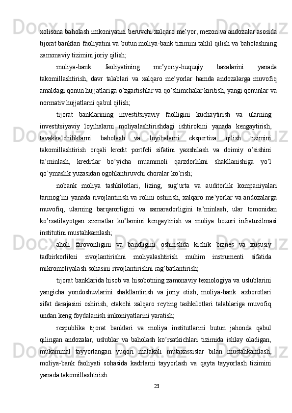 xolisona   baholash   imkoniyatini   beruvchi   xalqaro   me’yor,   mezon   va   andozalar   asosida
tijorat banklari faoliyatini va butun moliya-bank tizimini tahlil qilish va   baholashning
zamonaviy   tizimini joriy   qilish;
moliya-bank   faoliyatining   me’yoriy-huquqiy   bazalarini   yanada
takomillashtirish,   davr   talablari   va   xalqaro   me’yorlar   hamda   andozalarga   muvofiq
amaldagi qonun hujjatlariga o’zgartishlar va qo’shimchalar kiritish, yangi qonunlar   va
normativ   hujjatlarni   qabul qilish;
tijorat   banklarining   investitsiyaviy   faolligini   kuchaytirish   va   ularning
investitsiyaviy   loyihalarni   moliyalashtirishdagi   ishtirokini   yanada   kengaytirish,
tavakkalchiliklarni   baholash   va   loyihalarni   ekspertiza   qilish   tizimini
takomillashtirish   orqali   kredit   portfeli   sifatini   yaxshilash   va   doimiy   o’sishini
ta’minlash,   kreditlar   bo’yicha   muammoli   qarzdorlikni   shakllanishiga   yo’l
qo’ymaslik   yuzasidan   ogohlantiruvchi choralar   ko’rish;
nobank   moliya   tashkilotlari,   lizing,   sug’urta   va   auditorlik   kompaniyalari
tarmog’ini   yanada   rivojlantirish   va   rolini   oshirish,   xalqaro   me’yorlar   va   andozalarga
muvofiq,   ularning   barqarorligini   va   samaradorligini   ta’minlash,   ular   tomonidan
ko’rsatilayotgan   xizmatlar   ko’lamini   kengaytirish   va   moliya   bozori   infratuzilmasi
institutini mustahkamlash;
aholi   farovonligini   va   bandligini   oshirishda   kichik   biznes   va   xususiy
tadbirkorlikni   rivojlantirishni   moliyalashtirish   muhim   instrumenti   sifatida
mikromoliyalash   sohasini rivojlantirishni rag’batlantirish;
tijorat banklarida hisob va hisobotning zamonaviy texnologiya va uslublarini
yangicha   yondoshuvlarini   shakllantirish   va   joriy   etish,   moliya-bank   axborotlari
sifat   darajasini   oshirish,   etakchi   xalqaro   reyting   tashkilotlari   talablariga   muvofiq
undan   keng foydalanish   imkoniyatlarini yaratish;
respublika   tijorat   banklari   va   moliya   institutlarini   butun   jahonda   qabul
qilingan   andozalar,   uslublar   va   baholash   ko’rsatkichlari   tizimida   ishlay   oladigan,
mukammal   tayyorlangan   yuqori   malakali   mutaxassislar   bilan   mustahkamlash,
moliya-bank   faoliyati   sohasida   kadrlarni   tayyorlash   va   qayta   tayyorlash   tizimini
yanada   takomillashtirish.
23 