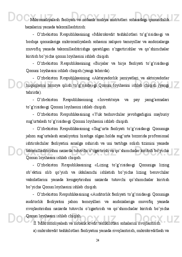 Mikromoliyalash  faoliyati   va  nobank moliya  institutlari   sohasidagi  qonunchilik
bazalarini   yanada   takomillashtirish:
 O’zbekiston   Respublikasining   «Mikrokredit   tashkilotlari   to’g’risida»gi   va
boshqa   qonunlariga   mikromoliyalash   sohasini   xalqaro   tamoyillar   va   andozalarga
muvofiq   yanada   takomillashtirishga   qaratilgan   o’zgartirishlar   va   qo’shimchalar
kiritish   bo’yicha   qonun   loyihasini ishlab chiqish.
 O’zbekiston   Respublikasining   «Birjalar   va   birja   faoliyati   to’g’risida»gi
Qonuni   loyihasini ishlab   chiqish (yangi   tahrirda).
 O’zbekiston   Respublikasining   «Aktsiyadorlik   jamiyatlari   va   aktsiyadorlar
huquqlarini   himoya   qilish   to’g’risida»gi   Qonuni   loyihasini   ishlab   chiqish   (yangi
tahrirda).
 O’zbekiston   Respublikasining   «Investitsiya   va   pay   jamg’armalari
to’g’risida»gi   Qonuni   loyihasini ishlab   chiqish.
 O’zbekiston   Respublikasining   «Yuk   tashuvchilar   javobgarligini   majburiy
sug’urtalash   to’g’risida»gi   Qonuni loyihasini   ishlab   chiqish.
 O’zbekiston   Respublikasining   «Sug’urta   faoliyati   to’g’risida»gi   Qonuniga
jahon sug’urtalash amaliyotini hisobga olgan holda sug’urta bozorida professional
ishtirokchilar   faoliyatini   amalga   oshirish   va   uni   tartibga   solish   tizimini   yanada
takomillashtirishni nazarda tutuvchi o’zgartirish va qo’shimchalar kiritish bo’yicha
Qonun   loyihasini ishlab chiqish.
 O’zbekiston   Respublikasining   «Lizing   to’g’risida»gi   Qonuniga   lizing
ob’ektini   olib   qo’yish   va   ikkilamchi   ishlatish   bo’yicha   lizing   beruvchilar
vakolatlarini   yanada   kengaytirishni   nazarda   tutuvchi   qo’shimchalar   kiritish
bo’yicha   Qonun loyihasini   ishlab chiqish.
 O’zbekiston Respublikasining  «Auditorlik faoliyati to’g’risida»gi  Qonuniga
auditorlik   faoliyatini   jahon   tamoyillari   va   andozalariga   muvofiq   yanada
rivojlantirishni   nazarda   tutuvchi   o’zgartirish   va   qo’shimchalar   kiritish   bo’yicha
Qonun   loyihasini ishlab chiqish.
II.   Mikromoliyalash   va   nobank   kredit   tashkilotlari   sohalarini   rivojlantirish
a) mikrokredit   tashkilotlari   faoliyatini   yanada   rivojlantirish, mikrokreditlash   va
24